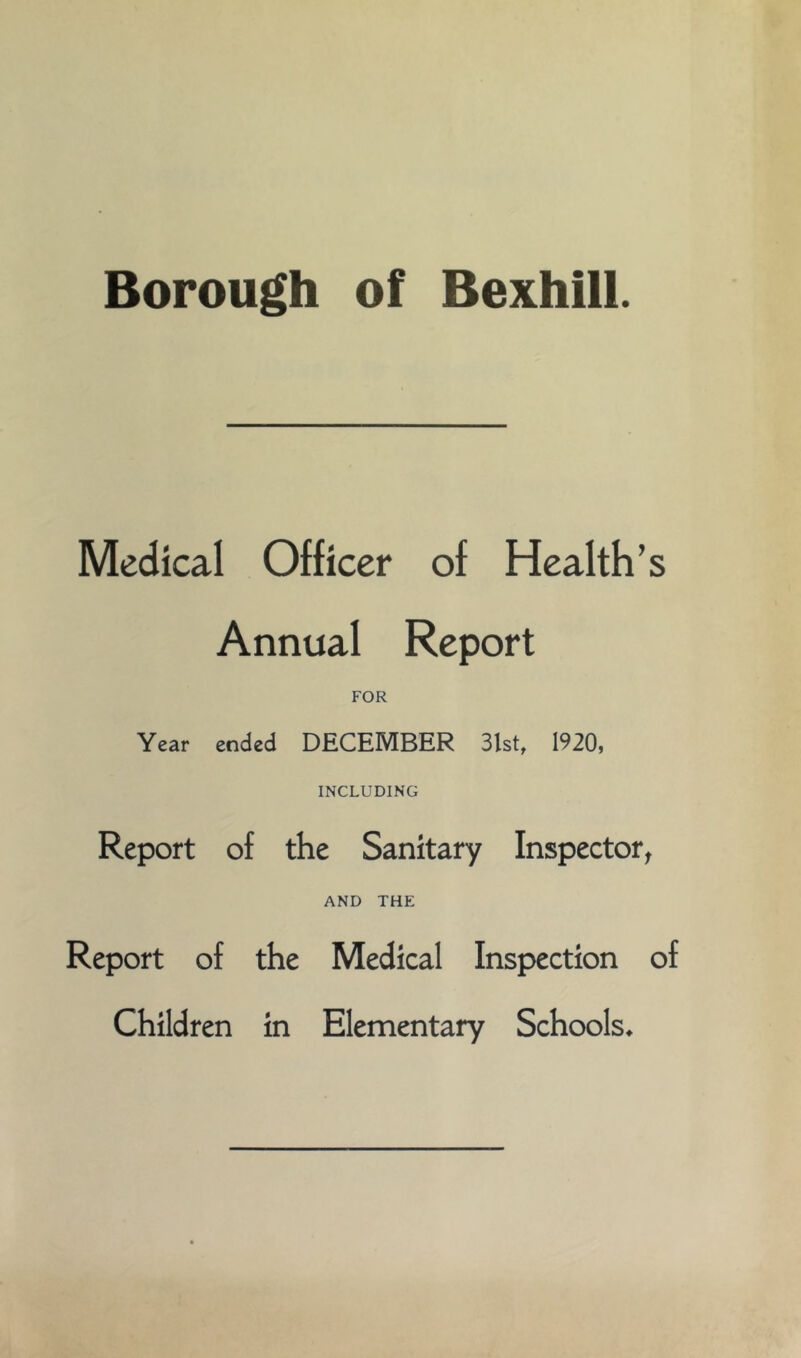 Borough of Bexhill. Medical Officer of Health’s Annual Report FOR Year ended DECEMBER 3lst, 1920, INCLUDING Report of the Sanitary Inspector^ AND THE Report of the Medical Inspection of Children in Elementary Schools*