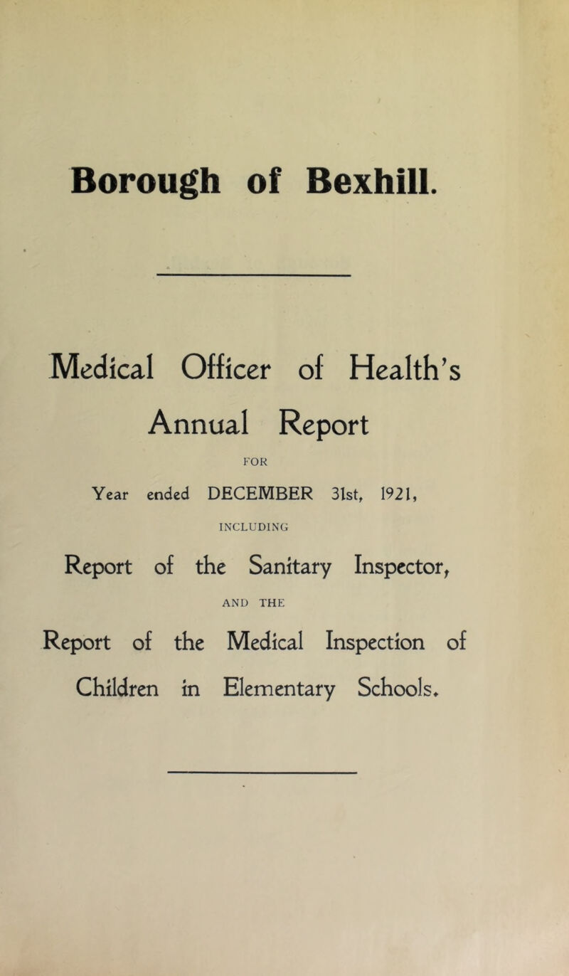 Borough of Bexhill. Medical Officer of Health’s Annual Report FOR Year ended DECEMBER 3lst, 1921, INCLUDING Report of the Sanitary Inspector^ AND THE Report of the Medical Inspection of Children in Elementary Schools^