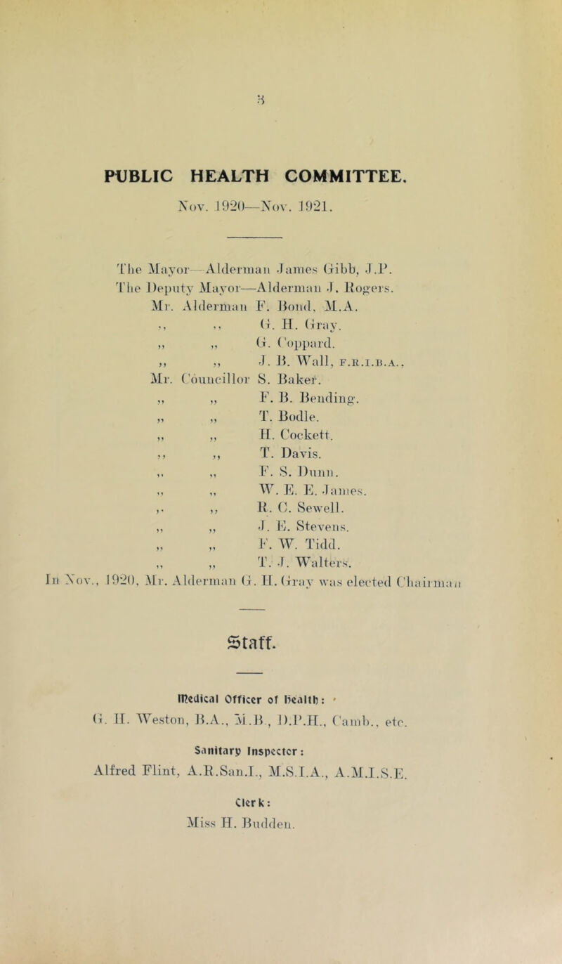 H PUBLIC HEALTH COMMITTEE. Xov. I0’2()—Nov. 1921. In Nov., 'I'he Mayor Aldeniiau James (jibb, J.P. J'lie l)e[)uty Mayor—Alderman J. Rogers. Mr. Alderman F. Rond. M.A. (i. IT. dray. ,, ,, d. (’oi)})ard. ,, „ J. R. AVall, F.R.I.ll.A.. Mr. ('buueillor 8. Raker. ,, ,, F. R. Rending. „ „ T. Rodle. ,, ,, II. Cockett. ,, ,, T. Davis. ,, ,, F. S. Dnnn. ,, W. F. kl. James. ,, R. d. Sewell. ,, ,, J. F. Stevens. F. AV. Tidd. ,, ,, T. J. Walters. 1920, Mr. Alderman d. II. dray was elected ('bail in Staff. IHeUical Officer of liealih: * d. II. MWon, R.A., M.R , D.R.II., damb.. etc. Sanitary Inspector: Alfred Flint, A.R.Saii.I., M.S.T.A., A.M.I.S.F. Clerk: Miss H. Rndden.