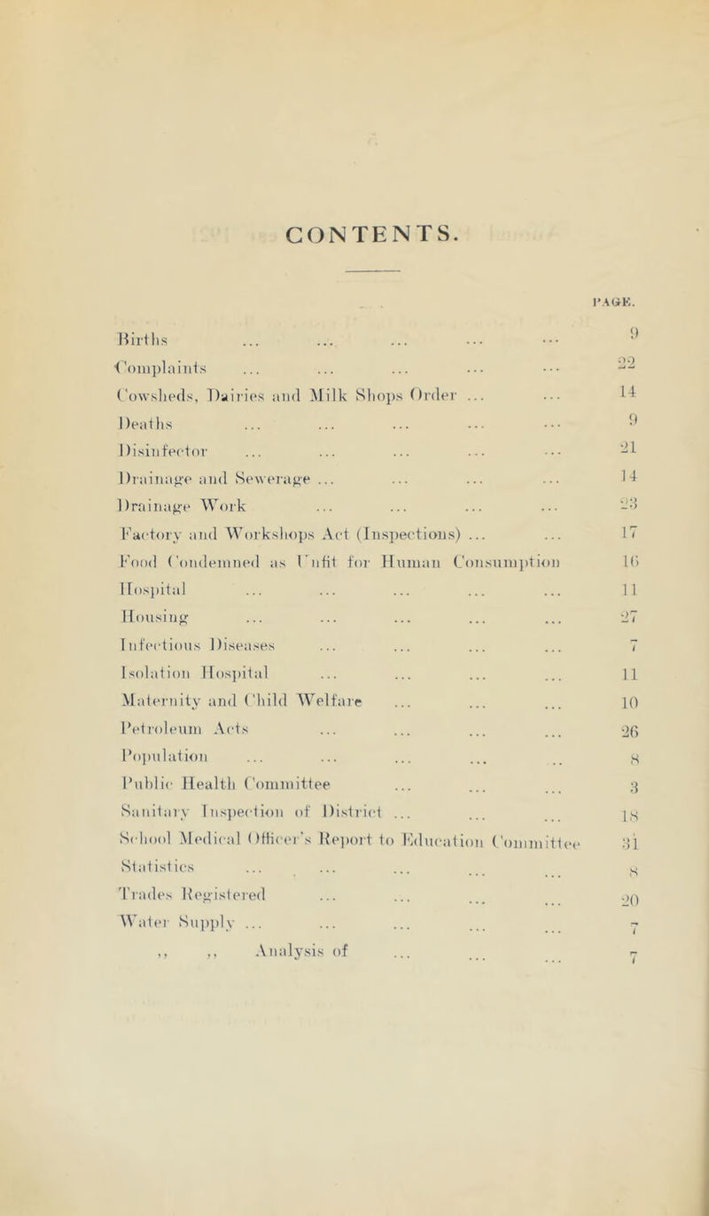 CONTENTS. I’.AOK. Hirtlis ■<'oinplaiiits ('owslieds, Daii'ips and Milk Sltops Ordei’ ... Deailis Disinfector Drainap-e and ^Se^vel•ag■e ... Drainaj^e Work Factory and Worksliojjs Act (Insi)ecti()iis) ... l'\)od Condemned as Fnfit tor Unman Con.sum])tion ITos])ilal Housin<^ Infections Diseases Isolation IIos})ital Mateiiiity and Child Welfare Feti'oleum Acts Fo])nlation Public Health Committee Sanitary lns})ection of Distinct ... Scliool Medical Officer's Report to hklucation Committee Statistics d'l'ades Repistered AVatei- Siqiply ... ,, ,, Analysis of <) 2-2 14 !) •21 14 •24 17 l(i 11 11 10 •20 s 4 IS 41 S 20 i r*