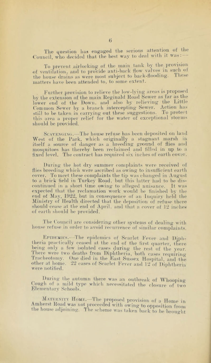 Tlie question has engaged the serious attention of the Council, wlio decided that tlie best way to deal Avith it v\as. To previ'iit aii'locking of the mam tank by the ])io's isioii nf ventilation, and to pi(A'ide anti-back flow valves in the house drains as weie most subject to back-floo<ling. L lie.sc matters have been attended to, to scmie extent. J'huthei' provision to relieve the low-lying ai'eas is propos<'d by the extension of the main Ueginald Hoad Sewer as far as the lower end of the Down, ami also by relieving tbe Little Common Sewer by a bianch intercepting Sewei'. Action has still to be taken in carrying ont these suggestions. To ])rotect this ai'ca a i)ropei' relief for the water of exceptional storius should be provided. Sc.\VKX(UN(;.—The house refuse has been deposited on land West of the Park, which originally a stagnant marsh in itself a source of danger as a breeding giound of flies and nioscpiitoes has thereby been reclaimed and filled in up to a fixed level. The contract has lequired six inches of eai th covei. During the hot dry summer comijlaints were received of flies bleeding which were ascribed as owing to insufficient earth cover. d\) meet these complaints the ti]) was changed in August to a brick field in Turkey Hoad, but this latter Jmd to be dis- continued in a short time owing to alleged nuisance. It was expected that the reclamation work would lie finished by the end of May, 1922, but in consecpience of an Imiuiry held the .Ministry of Health directed that tJie de])osition of refuse there should cease at the end of Ajiril. and that a cover of .12 inches of eartli should be provided. The Council art* considering other systems of dealing with hous«‘ i'(*fnse in order to avoid reeurrenet' of similai' complaints. I'iPTiiKiiics.—'I'he epidemics of Scarlet Pever and Diph- theria practically ceased at the end of the tirst quarter, there being only a few isolated cases during the re.st of the year, 'there were two deaths from Dijilitbcria, both cases requiring 'rracheotomy. One died in the Past Sussex Hosiiital, and the other at home. 22 cases of Scarlet Fev(>r ami 12 of Diiihtberia were notified. During the autumn tliere was an outbreak of Whooiiing ('OUgh of a mild tyjie which nei'cssitated the closure of two J'llementary Schools. M.vrKuxiTY Homk.—'the propo.sed provision of Uome in Amherst Hoad was not inoceeded with owing to op])osition from the house adjoining. The scheme was taken biudc to he broimht