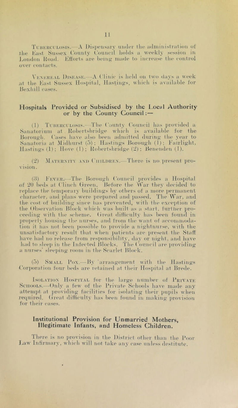'I’l:isKKcrLosis. A llisjxMisiiry under llu* udininisliulKtii of •llie I'litsl Sussex (’ounty (.'ouueil. holds a Maudcly session iji J.ondon Iload. Mtforls art* luun^' made to ineica'^e the control ov('r eontaets. \ KM'.KKAL Diskask.—-A (’liiiie is h(d<l on two day.s a wcudc at the Mast Sussex Hospital, Hastings, whicdi is availal)le for Hexhill eases. Hospitals Provided or Subsidised by the l.ocal Authority or by the County Council:— (1) TrniaiClLosis.- 'riu* ('ounty ('ouneij Jia.s ])rovided a Sanatorium at Rohertshridg(‘ \vhi(di is availahh' foi' the borough. ('asi's have also heen admitted during’ 1 lu' year to Sanatoria at Midhurst (A); Hastings borough (I): Pairlig’ht, 11 ast ings (1) ; Hov('(l): Koheitshridge (2); benenden(l). (2) M A i’KUN iTV A M) (' 111LDKKX.—d'liere is no ])resent pro- vision. (;!) I'kvku.- -'I’lie borough Council pi’ovides a Hospital of 2(J beds at ('limdi (freen. before the \Car they decided to re})laet‘ the tmuporary huildings hy otheis of a more ])ermaneut (diaraetei’, and plans were prei)ared and passed, 'i lu* Wai’, and the cost of huilding- since lias preventetl, with the (‘xeejdion of the (thservation bloidc whiidi was huilt as a start, furtliei’ jii’o- ceeding with the sidieme. (ireat diltieulty has ht'cn found in pi’opei’ly housing- tin* nurses, and ti’oni tin* want of aeeomnioda- tion it has not Ix'en jiossihle to jirovide a night nuis(‘, with the unsatisfactory result that when patients aie present tin* Statf have had no I’ch'asc* fi’om r(*s])onsihility, day oi' night, and have had to sU'cp in tin* Infected blocks, d'lu* ('ouneil are jiroviding a nurses' slee])ing I’oom in the Searh't blo(dv. (A) vSm.m.i, Pox. by airang(*ment with the Hastings ■('oi’poiat ion four heds are retained at their llosjiital at brede. l.soL.\TioN Ilosi’iTAL for the large luunher of Priv.vtk Schools.—Only a few of tin* Private Schools have mad(‘ any attempt at providing facilities foi’ isolating their jiujiils when recpiired. (treat diltieulty has h(‘(>n found in making jirovision foi’ their eases. Institutional Provision for Unmarried Mothers, Illegitimate Infants, and Homeless Children. d’heie is no jirovision in the District otlu'r than the Pooi’ I.aw Infirmary, whiidi will not take any ease unh'ss destitute.