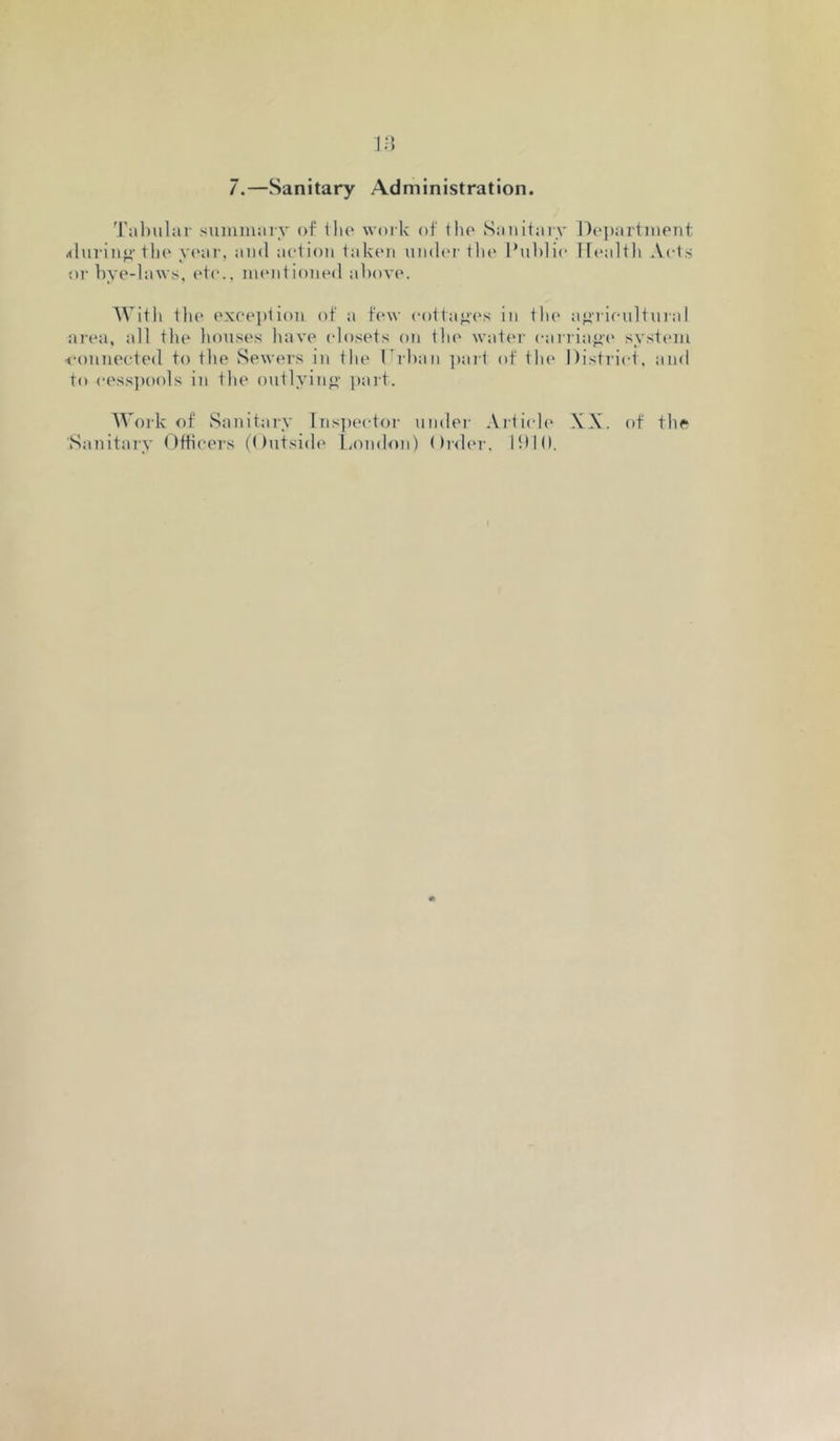 7.—Sanitary Administration. 'I'ahiilar siuniiiarv of llu* woik of iho Sanit;ny Department .ihnan”-tlie y('ar, ami action taken umlm-the I’uhlie IDailtli Acts oi- hye-lawt;, etc., mentioned above. With tlie exeei)lion of a few eottaj>('s in the aj>iieultuial ai-ea, all the houses have closets on tlu' watei- caniaf>(' system <-onnecte(l to the Sewers in the Dibaii ])art of the District, and to cessi)ools in the outlyiii”- paid. Work of Sanitary Ins])ector under Artiide XX. of the Sanitary Otiicers (Outside liOndoii) ()rder. lit 10.