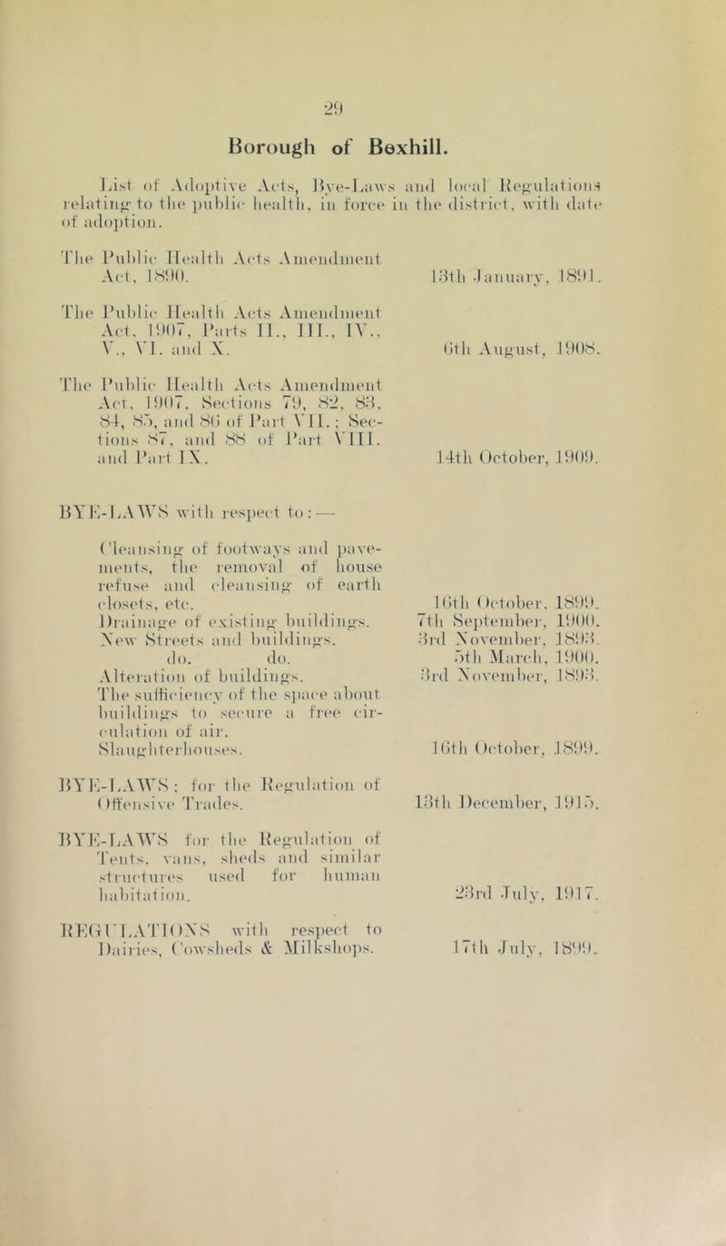 Borough of Bexhill. Lisi nf Adoptive Ads, Hye-L;iws and local Itejiidations lelatin^-to tin* ])uhlic heallli, in ±oi‘c(‘ in tlu' district, with dale of adoj)tiun. d'he Public Ih'alth Ads Amendment Ad, 1890. 1.9th .lanuary, 1891. The P\d)lic Health Acts Amendnumt Ad. 1907, Parts 11., 111., lY., V., VI. and X. 0th August, 1908. Yh(' Public Health Acts Amendimmt Act. 1907, Sedions 79, S2, 8.9, 84, 8.'), and 80 of Pari VI1. : Sec- lions 87, and 88 of Pari VI11. and Part 1 X. 14th October, 1909. HYP-HAWS with resj)ect to: — ('h'ansin<4' of footways and pave- ments, the removal of house refuse and (deansin<)- of earth (dos('ts, etc. Drainage of existin<)' buildinj^'s. Xew Streets and l)uildin<is. do. do. Alteration of buildings. 4'he suibciency of the sjjace about building's to secure a free* cir- culation of air. K.ith October, 1899. 7th Sejitendter, 1900. .9rd November, 189.9. .bth Martdi, 1900. .9rd X’ovember, 189.9. Sla ug'litei'houses. 10th October, 1899. ItYK-LAWS; for the Iteonlation ot: ()ff(Misiv{' d’rades. Idth Decenihcr, 191.“). BYM-IjAWS for the Itegailation of 4’ents, vans, slu'ds and similar structures used for human habitat ion. 2.9rd .Tuly, 1917. HHOrHATIOXS with re.spect to Dairies, Cowsheds A' iMilksho])s. 17lh July, 1899..
