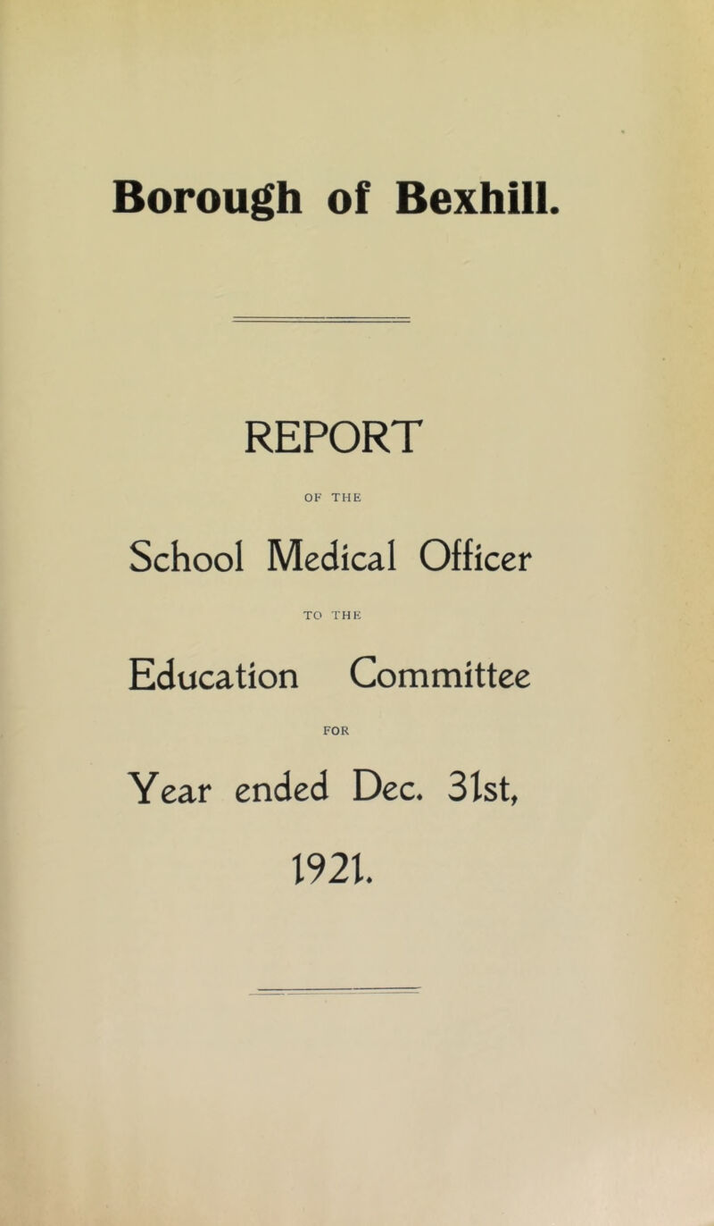 Borough of Bexhili. REPORT OF THE School Medical Officer TO THE Education Committee FOR Year ended Dec. 31st, 1921.