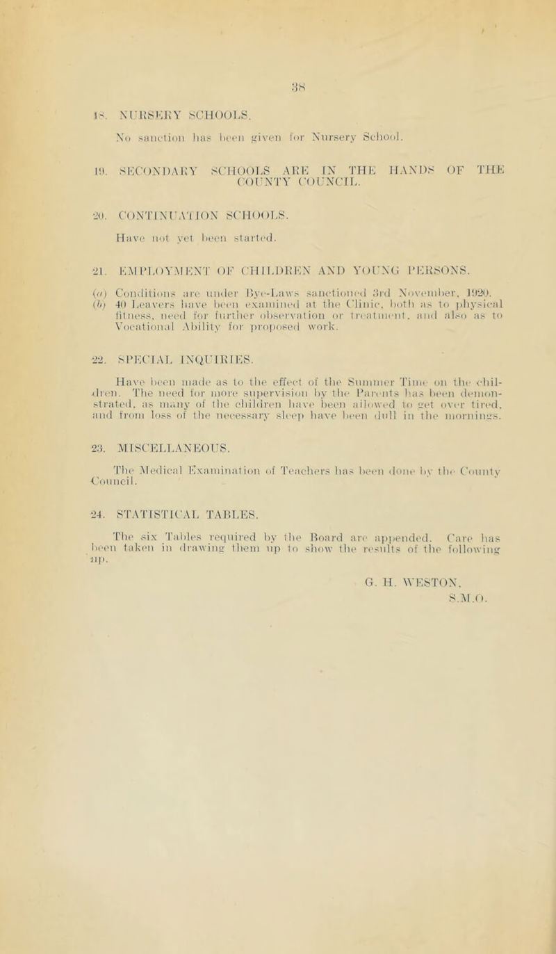 IS. XriJSI'JJY SClKHJl.S. Xo siiiu'tion li:is Ikmmi f^iveii tor Nursery Scliool. lit. si<x’()XI)ai;y schools auk in thk haxds of the (OFNTY CorXCIL. •id. COXTINFA'I lOX scnooi-s. IImvc! not yet been started. it. I-LM IM.OYMKXT oK ('illLI)UKX AND YOFNO I’KUSONS. (ti) Conditions are nnder Itye-Laws saneliotied drd Novinnlier. l!)2b. {h) 40 Leav('rs liavt' been e.Kainiiu'd at tlie Clinie. both as to physical fitnt'ss, need for fiirtber ol)S('rvalion or treatment, and al.~o as to X’oeation.d Ability’ for proposed work. •ii. M'KCIAL INtil’IUlKS. Have been made as to tlie effect of tlie Summer Time on tlie <-hil- dren. 'Die need for mon* supervision l)y the I’an nts has lieen dtunon- strated. as many of tlie children havi' lie.en allowed to yet over tired, and from loss of the necessary slee() have been dull in the mornincs. 2:b .MISCELLANKOUS. The .Medical E.Kamination of Teachers has been done by tlu' County 4'ouncil. 24. STATISTICAL TABLES. The six Tables retpiired by the Board are ajipended. Care has bei'ii taken in drawincr them tip to show the ri'snlts of the following lip. C7. H. WESTON. S.M.tt.