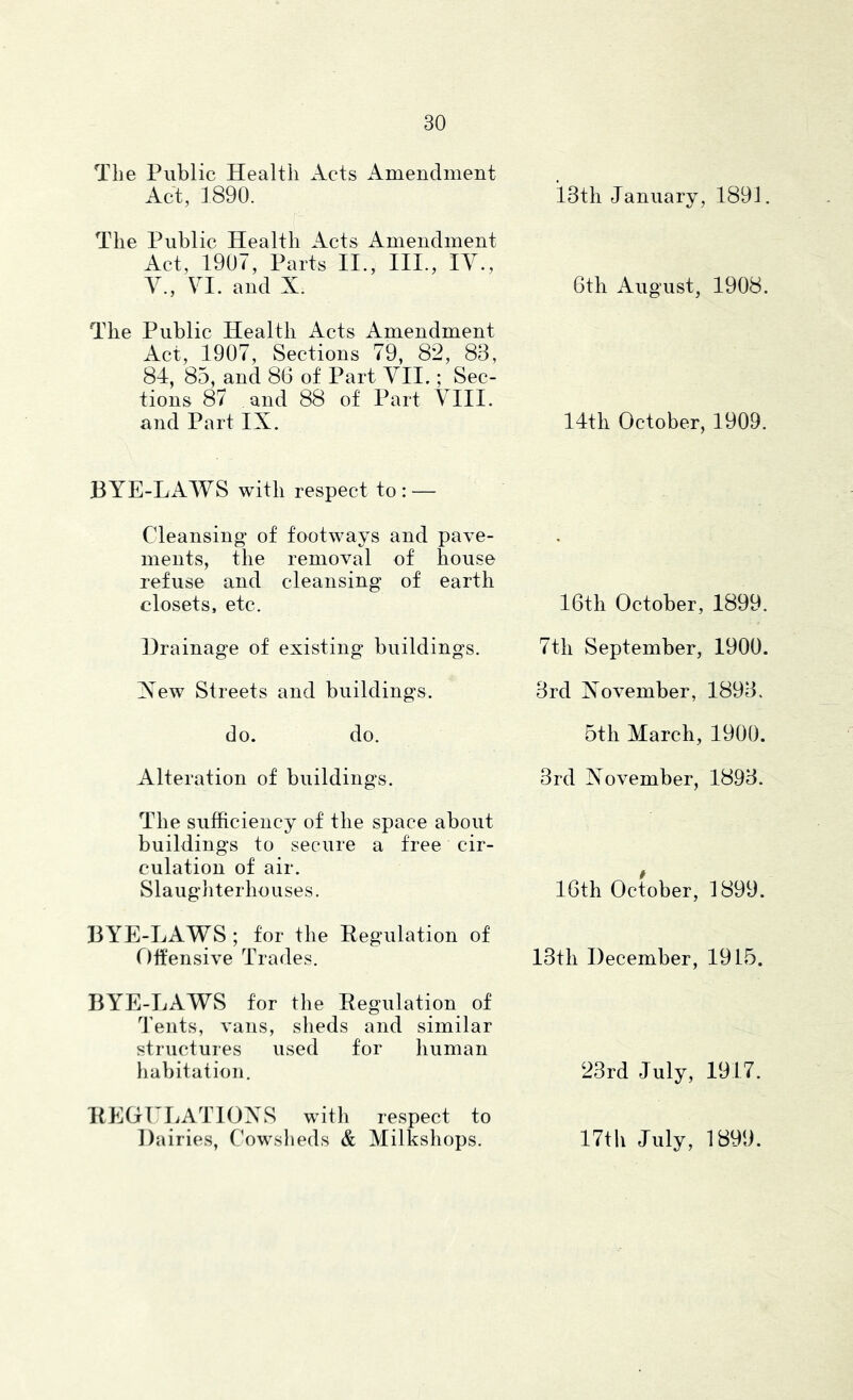 The Public Health Acts Amendment Act, 1890. iSth January, 1891. The Public Health Acts Amendment Act, 1907, Parts II., III., lY., Y., YI. and X. 6th August, 1908. The Public Health Acts Amendment Act, 1907, Sections 79, 82, 83, 81, 85, and 86 of Part YII.; Sec- tions 87 and 88 of Part YIII. and Part IX. 14th October, 1909. BYE-LAWS with respect to : — Cleansing of footways and pave- ments, the removal of house refuse and cleansing of earth closets, etc. 16th October, 1899. Drainage of existing buildings. 7th September, 1900. Xew Streets and buildings. 3rd November, 1893. do. do. 5th March, 1900. Alteration of buildings. 3rd November, 1893. The sufficiency of the space about buildings to secure a free cir- culation of air. Slaughterhouses. 16th October, 1899. BYE-LAWS ; for the Eegulation of r)ifensive Trades. 13th December, 1915. BYE-LAWS for the Regulation of Tents, vans, sheds and similar structures used for human liabitation. 23rd July, 1917. ItEGLLATTOXS with respect to Dairies, Cowsheds & Milkshops. 17th July, 1899.