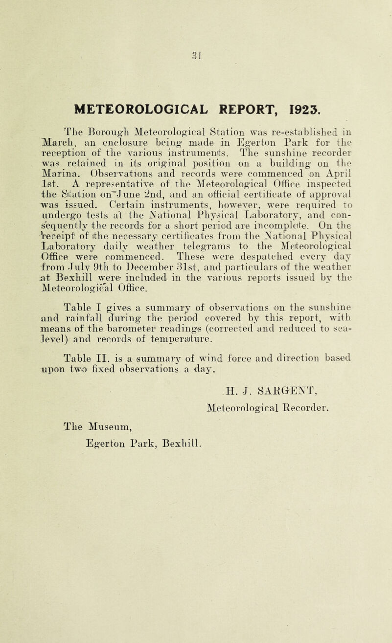 METEOROLOGICAL REPORT, 1925. The Borouo’h Meteorological Station was re-established in March, an enclosure being* made in Egerton Park for the reception of the various instrumenits. The sunshine recorder w'as retained in its original position on a building on the Marina. Observations and records were commenced on April 1st. A representative of the Meteorological Office inspected the Station onMune 2nd, and an official certificate of approval w*as issued. Certain instruments, however, were required to undergo tests at the National Physical Laboratory, and con- sequently the records for a short period are incompleite. On the Wceipf of the necessary certificates from the National Physical Jjuboratory daily weather telegrams to the Meiteorological Office were commenced. These were despatched every day from July 9th to December 31st, and particulars of the weather nt Bexhill were* included in the various reports issued by the Meteorological Office. Table I gives a summary of observations on the sunshine and rainfall during the period covered by this report, with means of the barometer readings (corrected and reduced to sea- level) and records of temperaiture. Table II. is a summary of wind force and direction based upon two fixed observations a day. H. J. SABOENT, Meteorological Eecorder. The Museum, Egerton Park, Bexhill.