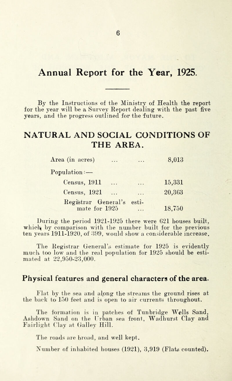 Annual Report for the Year, 1925. By the Instructions of the Ministry of Health the report for the year will be a Survey Report dealing with the past five years, and the progress outlined for the future. NATURAL AND SOCIAL CONDITIONS OF THE AREA. Area (in acres) 8,013 Population: — Census, 1911 15,331 Census, 1921 20,303 Regiistrar General’s esti- mate for 1925 18,750 Huring the period 1921-1925 there were G21 houses built, wliiohi b3^ comparison with the number built for the previous ten years 1911-1920, of 099, would show a considerable increase. The Registrar Greneral’is estimate for 1925 is evidently mucl)i too low and the real population for 1925 should be esti- mated at 22,950-23,000. Physical features and general characters of the area. Flat by tlie sea and along the streams the ground rises at the back to 150 feet and is open to air currents throughout. The formation is in patches of Tunbridge Walls Sand, Aslidown Sand on the Frban sea front, Wadhurst Clay and Fairlight Clay at (jalle^^ Hill. The roads are broad, and well kept. Number of inliabited houses (1921), 3,919 (FlatwS counted).