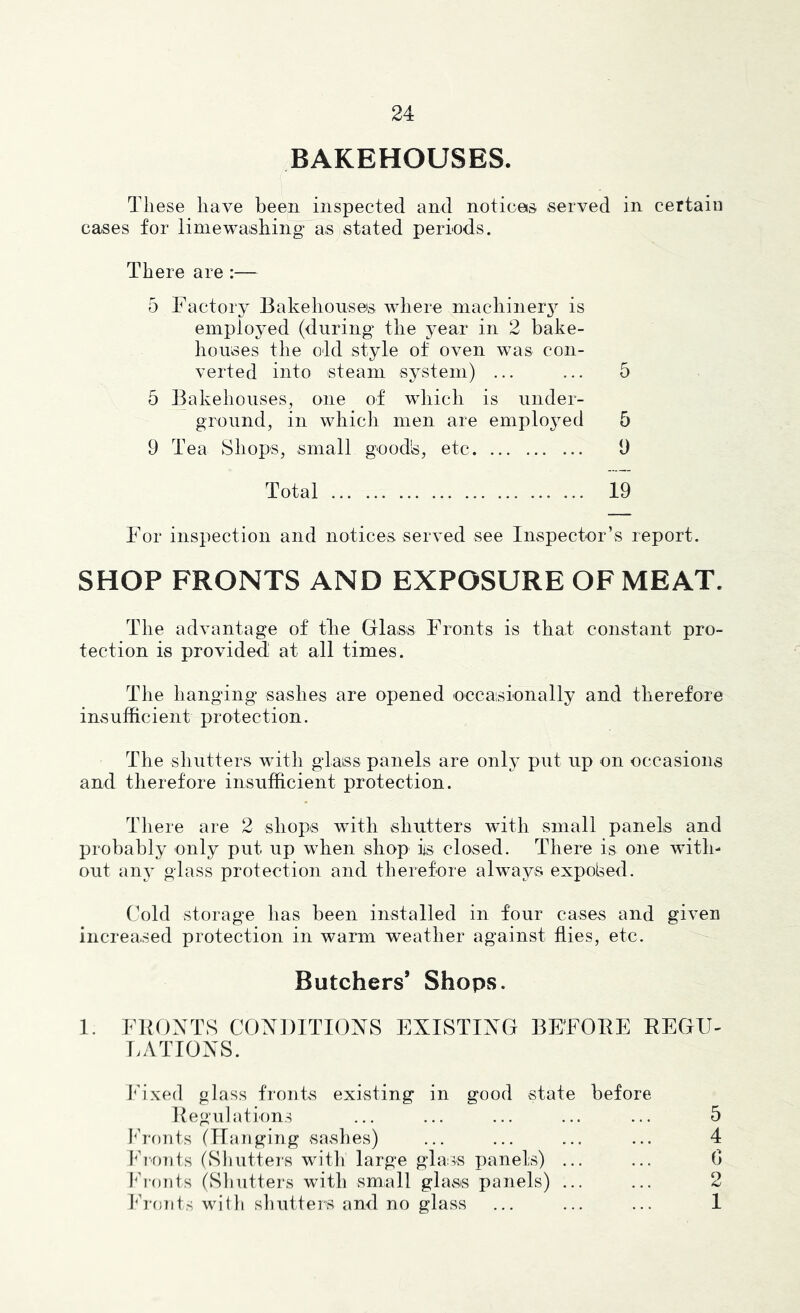 BAKEHOUSES. These have been inspected and notices served in certain cases for limewashing as stated periods. There are :— 5 Factory Bakehouses where niachiner3^ is employed (during the year in 2 bake- houses the old style of oven was con- verted into steam system) ... ... 5 5 Bakehouses, one of which is under- ground, in which men are emplojmd 5 9 Tea Shops, small good's, etc 9 Total 19 For inspection and notices served see Inspector’s report. SHOP FRONTS AND EXPOSURE OF MEAT. The advantage of tlie Glass Fronts is that constant pro- tection is provided at all times. The hanging' sashes are opened occasionally and therefore insufficient protection. The shutters with glass panels are onlj^ put up on occasions and therefore insufficient protection. There are 2 shops with shutters with small panels and probably only put up when shop iis closed. There is one with- out glass protection and therefore always expolsed. Cold storage has been installed in four cases and given increased protection in warm weather against flies, etc. Butchers’ Shops. 1. FBGXTS CONDITIONS EXISTING BEFOEE EEGU- LATIONS. Ih'xed glass fronts existing in good state before Regulations ... ... ... ... ... 5 I'ronts (Hanging sashes) ... ... ... ... 4 Ih'OTits (Sliutters with large glass panels) ... ... G I^h-onts (Shutters with small glass panels) ... ... 2 Ih-onts with shutters and no glass ... ... ... 1