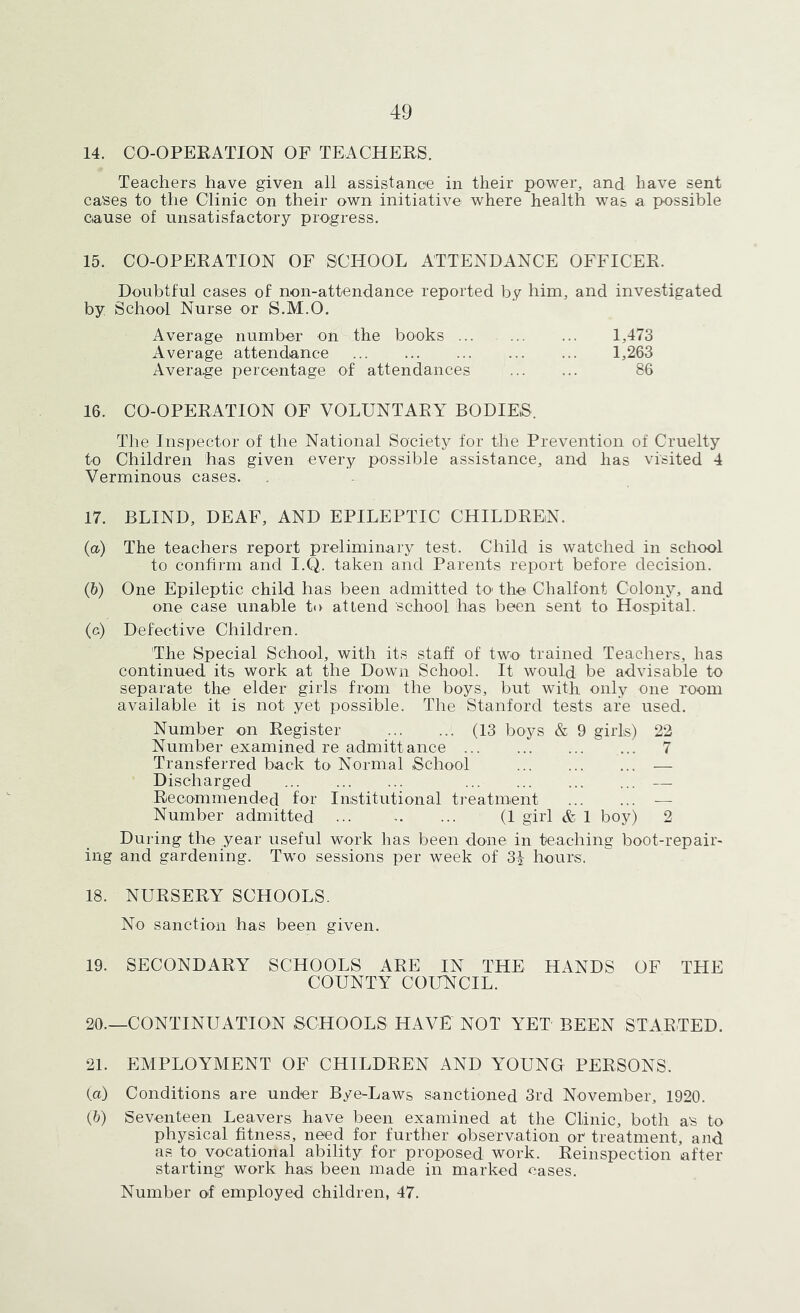 14. CO-OPEEATION OF TEACHERS. Teachers have given all assistance in their power, and have sent cases to the Clinic on their own initiative where health was a possible cause of unsatisfactory progress. 15. CO-OPERATION OF SCHOOL ATTENDANCE OFFICER. Doubtful cases of non-attendance reported by him, and investigated by School Nurse or S.M.O. Average number on the books 1,473 Average attendance 1,263 Avera.ge percentage of attendances 86 16. CO-OPERATION OF VOLUNTARY BODIES. The Inspector of the National Society for the Prevention of Cruelty to Children has given every possible assistance, and has visited 4 Verminous cases. 17. BLIND, DEAF, AND EPILEPTIC CHILDREN. (а) The teachers report preliminary test. Child is watched in school to confirm and I.Q. taken and Parents report before decision. (б) One Epileptic child has been admitted to the Chalfont Colony, and one case unable to attend school has been sent to Hospital. (c) Defective Children. The Special School, with its staff of two' trained Teachers, has continued its work at the Down School. It would be advisable to separate the elder girls from the boys, but with only one room available it is not yet possible. The Stanford tests are used. Number on Register (13 boys & 9 girls) 22 Number examined re admittance 7 Transferred back to Normal School — Discharged — Recommended for Institutional treatment — Number admitted - ... (1 girl & 1 boy) 2 During the year useful work has been done in teaching boot-repair- ing and gardening. Two sessions per week of 3^ hours. 18. NURSERA SCHOOLS. No sanction has been given. 19. SECONDARY SCHOOLS ARE IN THE HANDS OF THE COUNTY COUNCIL. 20. —CONTINUATION SCHOOLS HAVE NOT YET BEEN STARTED. 21. EMPLOYAIENT OF CHILDREN AND YOUNG PERSONS. (а) Conditions are under Bye-Laws sanctioned 3rd November, 1920. (б) Seventeen Leavers have been examined at the Clinic, both as to physical fitness, need for further observation or treatment, and as to vocational ability for proposed work. Reinspection after starting work hats been made in marked cases. Number of employed children, 47.