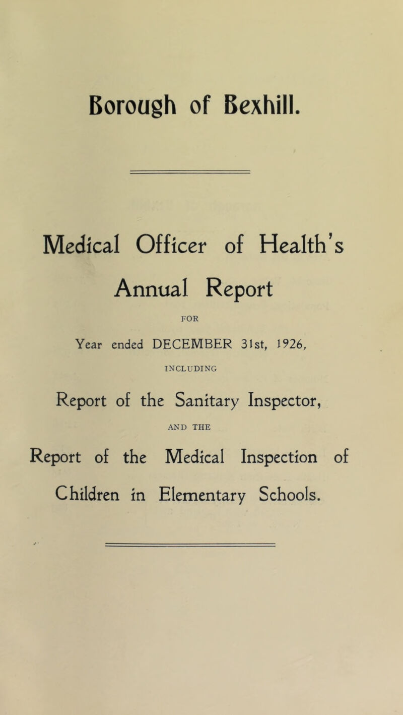 Borough of Bexhill. Medical Officer of Health’s Annual Report FOR Year ended DECEMBER 31st, 1926, INCLUDING Report of the Sanitary Inspector, AND THE Report of the Medical Inspection of Children in Elementary Schools.