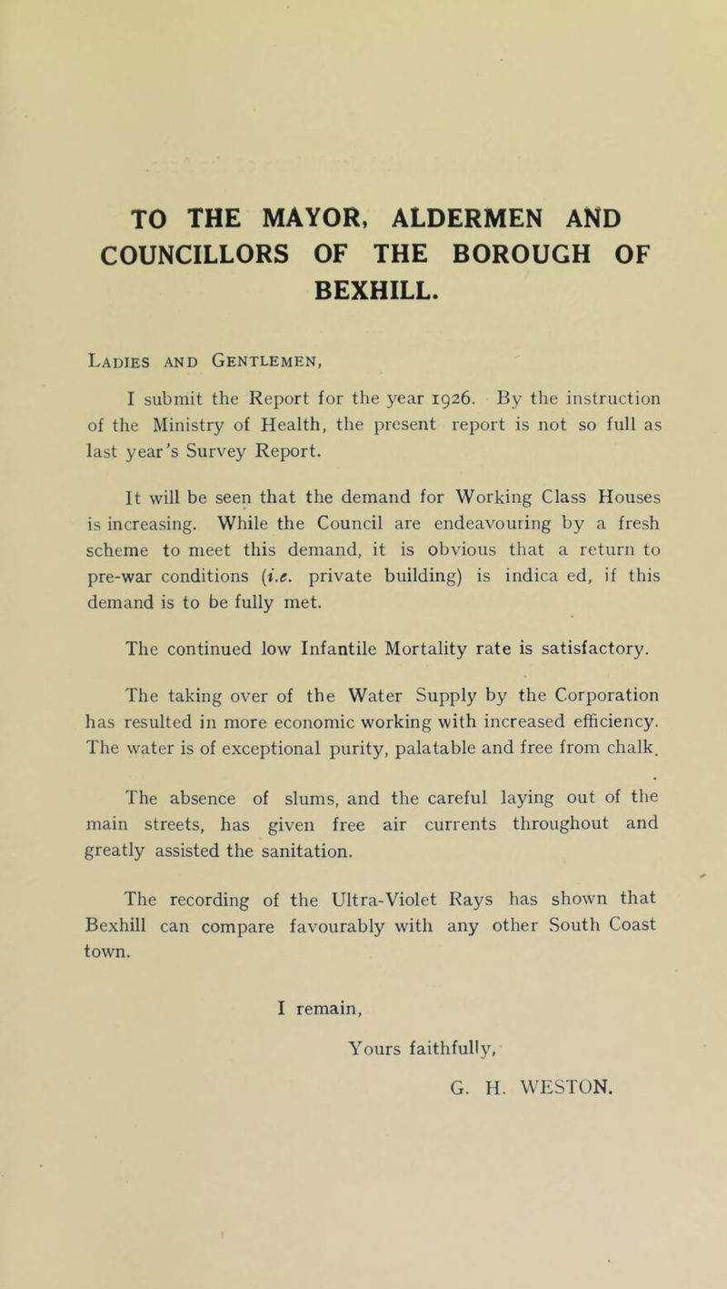 TO THE MAYOR, ALDERMEN AND COUNCILLORS OF THE BOROUGH OF BEXHILL. Ladies and Gentlemen, I submit the Report for the year 1926. By the instruction of the Ministry of Health, the present report is not so full as last year’s Survey Report. It will be seen that the demand for Working Class Houses is increasing. While the Council are endeavouring by a fresh scheme to meet this demand, it is obvious that a return to pre-war conditions {i.e. private building) is indica ed, if this demand is to be fully met. The continued low Infantile Mortality rate is satisfactory. The taking over of the Water Supply by the Corporation has resulted in more economic working with increased efficiency. The water is of exceptional purity, palatable and free from chalk. The absence of slums, and the careful laying out of the main streets, has given free air currents throughout and greatly assisted the sanitation. The recording of the Ultra-Violet Rays has shown that Bexhill can compare favourably with any other South Coast town. I remain. Yours faithfully. G. H. WESTON.