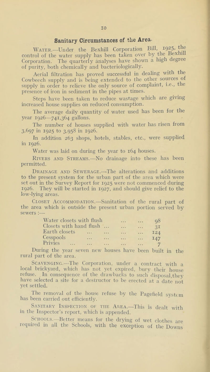 Sanitary Circumstances of the Area- Water.—Under the Bexhill Corporation Bill, control of the water supply has been taken over by the Bex ii Corporation. The quarterly analyses have shown a high degree of purity, both chemically and bacteriologically. Aerial filtration has proved successful in dealing with the Cowbecch supply and is being extended to the other sources of supply in order to relieve the only source of complaint, i.e., the presence of iron in sediment in the pipes at times. Steps have been taken to reduce wastage which are giving increased house supplies on reduced consumption. The average daily quantity of water used has been for the 5^ear 1926—741,364 gallons. The number of houses supplied with water has risen from 3,697 in 1925 to 3,958 in 1926. In addition 263 shops, hotels, stables, etc., were supplied in 1926. Water was laid on during the year to 164 houses. Rivers and Streams.—No drainage into these has been permitted. Drainage and Sewerage.—The alterations and additions to the present system for the urban part of the area which were set out in the Survey Report for 1925 were not commenced during 1926. They will be started in 1927, and should give relief to the low-lying areas. Closet Accommodation.—Sanitation of the rural part of the area which is outside the present urban portion served by sewers :— Water closets with flush ... ... 98 Closets with hand flush ... ... ... 31 Earth closets ... ... ... ... 124 Cesspools ... ... ... ... 147 Privies ... ... ... ... ... 7 During the year seven new houses have been built in the rural part of the area. Scavenging.—The Corporation, under a contract with a local brickyard, which has not yet expired, bury their house refuse. In consequence of the drawbacks to such disposal,they have selected a site for a destructor to be erected at a date not yet settled. The removal of the house refuse by the Pagefield system has been carried out efficiently. Sanitary Inspection or the Area.—This is dealt with in the Inspector’s report, which is appended. Schools.-- Better means for the drying of wet clothes are required in all the Schools, with the exception of the Downs