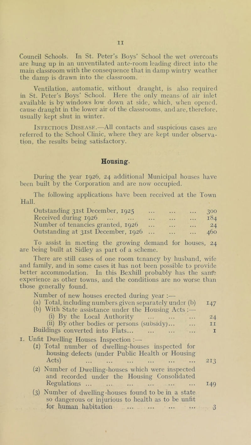 Council Schools. In St. Peter’s Boys’ School the wet overcoats are hung up in an unventilated ante-room leading direct into the main classroom with the consequence that in damp wintry weather the damp is drawn into the classroom. Ventilation, automatic, without draught, is also required in St. Peter’s Boys’ School. Here the only means of air inlet available is by windows low down at side, which, when opened, cause draught in the lower air of the classrooms, and are, therefore, usually kept shut in winter. Infectious Disease.—All contacts and suspicious cases are referred to the School Clinic, where they are kept under observa- tion, the results being satisfactory. Housing. During the year 1926, 24 additional Municipal houses have been built by the Corporation and are now occupied. The following applications have been received at the Town Hall. Outstanding 31st December, 1925 Received during 1926 Number of tenancies granted, 1926 Outstanding at 31st December, 1926 300 184 24 460 To assist in meeting the growing demand for houses, 24 are being built at Sidley as part of a scheme. There are still cases of one room tenancy by husband, wife and family, and in some cases it has not been possible to provide better accommodation. In this Bexhill probably has the sanft experience as other towns, and the conditions are no worse than those generally found. Number of new houses erected during year :— (a) Total, including numbers given separately under (b) 147 (b) With State assistance under the Housing Acts :— (i) By the Local Authority ... ... ... 24 (ii) By other bodies or persons (subsidy)... ... ii Buildings converted into Flats... ... ... ... i I. Unfit Dwelling Houses Inspection :— (1) Total number of dwelling-houses inspected for housing defects (under Public Health or Housing Acts) 213 (2) Number of Dwelling-houses which were inspected and recorded under the Housing Consolidated Regulations ... ... ... ... ... ... 149 (3) Number of dwelling-houses found to be in a state so dangerous or injurious to health as to be unfit for human habitation ... 3