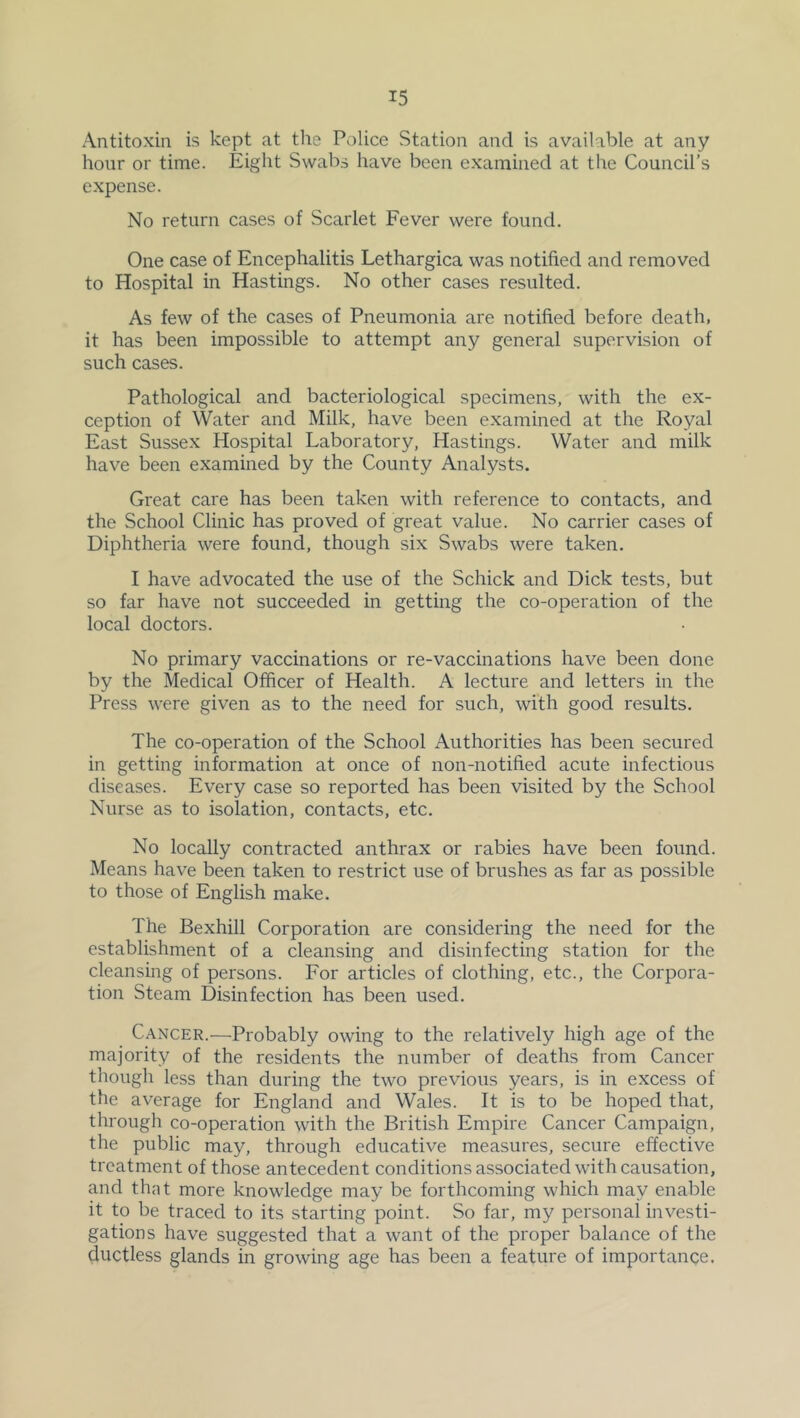 Antitoxin is kept at the Police Station and is available at any hour or time. Eight Swabs have been examined at the Council’s expense. No return cases of Scarlet Fever were found. One case of Encephalitis Lethargica was notified and removed to Hospital in Hastings. No other cases resulted. As few of the cases of Pneumonia are notified before death, it has been impossible to attempt any general supervision of such cases. Pathological and bacteriological specimens, with the ex- ception of Water and Milk, have been examined at the Royal East Sussex Hospital Laboratory, Hastings. Water and milk have been examined by the County Analysts. Great care has been taken with reference to contacts, and the School Clinic has proved of great value. No carrier cases of Diphtheria were found, though six Swabs were taken. I have advocated the use of the Schick and Dick tests, but so far have not succeeded in getting the co-operation of the local doctors. No primary vaccinations or re-vaccinations have been done by the Medical Officer of Health. A lecture and letters in the Press were given as to the need for such, with good results. The co-operation of the School Authorities has been secured in getting information at once of non-notified acute infectious diseases. Every case so reported has been visited by the School Nurse as to isolation, contacts, etc. No locally contracted anthrax or rabies have been found. Means have been taken to restrict use of brushes as far as possible to those of English make. The Bexhill Corporation are considering the need for the establishment of a cleansing and disinfecting station for the cleansing of persons. For articles of clothing, etc., the Corpora- tion Steam Disinfection has been used. Cancer.—Probably owing to the relatively high age of the majority of the residents the number of deaths from Cancer though less than during the two previous years, is in excess of the average for England and Wales. It is to be hoped that, through co-operation with the British Empire Cancer Campaign, the public may, through educative measures, secure effective treatment of those antecedent conditions associated with causation, and that more knowledge may be forthcoming which may enable it to be traced to its starting point. So far, my personal investi- gations have suggested that a want of the proper balance of the ductless glands in growing age has been a feature of importance.