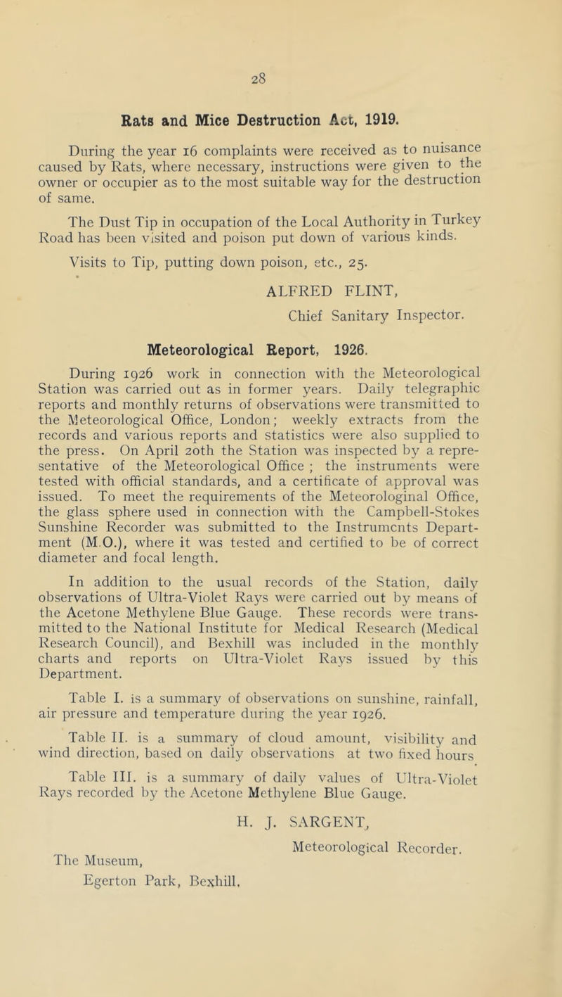 Rats and Mice Destruction Act, 1919. During the year i6 complaints were received as to nuisance caused by Rats, where necessary, instructions were given to the owner or occupier as to the most suitable way for the destruction of same. The Dust Tip in occupation of the Local Authority in Turkey Road has been visited and poison put down of various kinds. Visits to Tip, putting down poison, etc., 25. ALFRED FLINT, Chief Sanitary Inspector. Meteorological Report, 1926. During 1926 work in connection with the Meteorological Station was carried out as in former years. Daily telegraphic reports and monthly returns of observations were transmitted to the Meteorological Office, London; weekly extracts from the records and various reports and statistics were also supplied to the press. On April 20th the Station was inspected by a repre- sentative of the Meteorological Office ; the instruments were tested with official standards, and a certificate of approval was issued. To meet the requirements of the Meteorologinal Office, the glass sphere used in connection with the Campbell-Stokes Sunshine Recorder was submitted to the Instruments Depart- ment (M.O.), where it was tested and certified to be of correct diameter and focal length. In addition to the usual records of the Station, daily observations of Ultra-Violet Rays were carried out by means of the Acetone Methylene Blue Gauge. These records were trans- mitted to the National Institute for Medical Research (Medical Research Council), and Bexhill was included in the monthly charts and reports on Ultra-Violet Rays issued by this Department. Table 1. is a summary of observations on sunshine, rainfall, air pressure and temperature during the year 1926. Table 11. is a summary of cloud amount, visibility and wind direction, based on daily observations at two fixed hours Table III. is a summary of daily values of Ultra-Violet Rays recorded by the Acetone Methylene Blue Gauge. H. J. SARGENT, Meteorological Recorder. The Museum, Egerton Park, Bexhill.