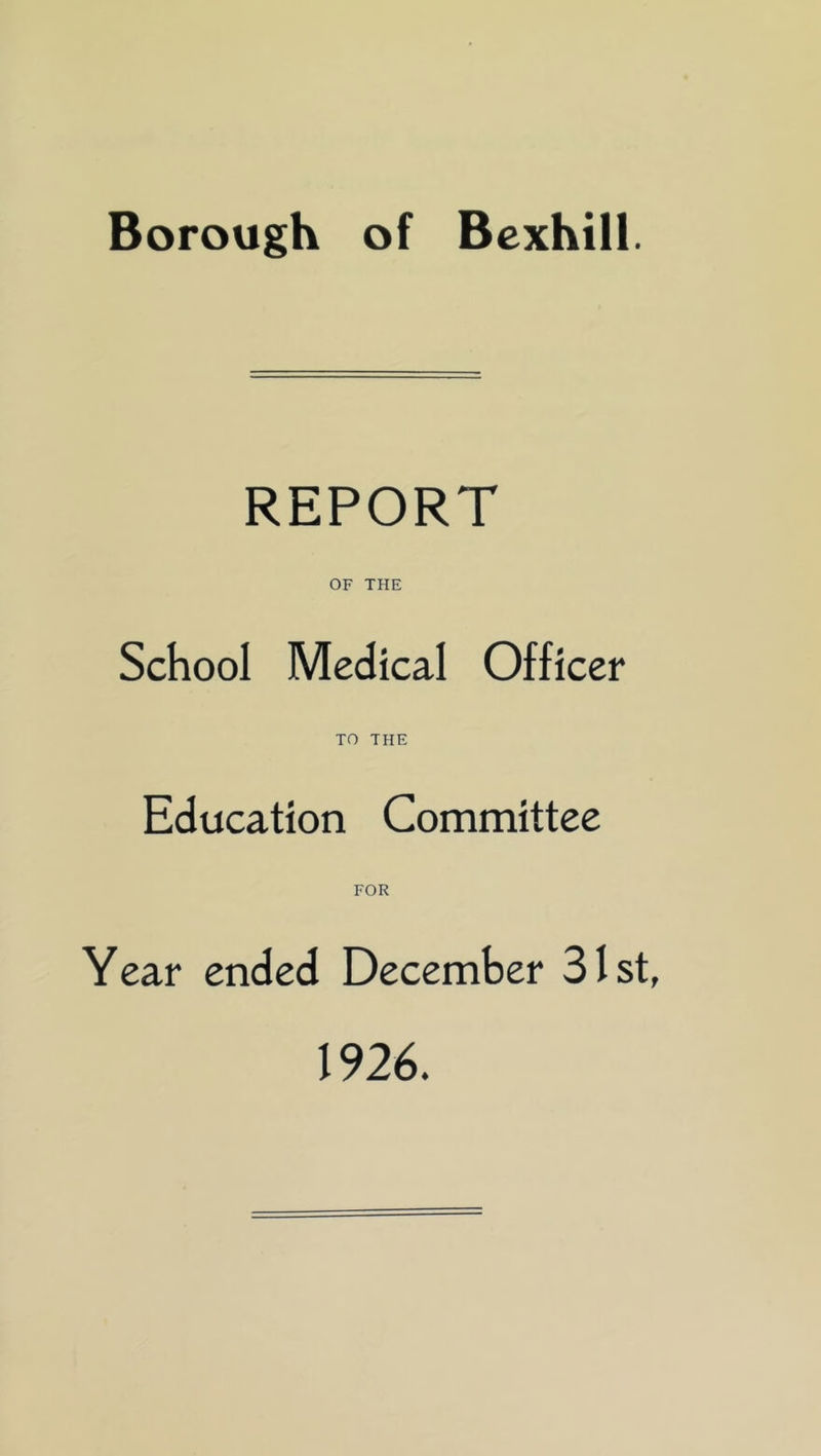 Borough of Bexhill. REPORT OF THE School Medical Officer TO THE Education Committee FOR Year ended December 31st, 1926.