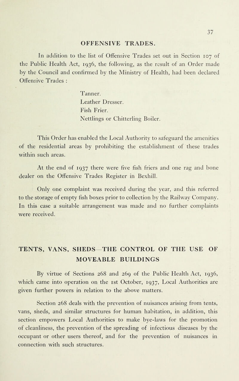 OFFENSIVE TRADES. In addition to the list of Offensive Trades set out in Section 107 of the Public Health Act, 1936, the following, as the result of an Order made by the Council and confirmed by the Ministry of Health, had been declared Offensive Trades : Tanner. Leather Dresser. Fish Frier. Nettlings or Chitterling Boiler. This Order has enabled the Local Authority to safeguard the amenities of the residential areas by prohibiting the establishment of these trades within such areas. At the end of 1937 there were five fish friers and one rag and bone dealer on the Offensive Trades Register in Bexhill. Only one complaint was received during the year, and this referred to the storage of empty fish boxes prior to collection by the Railway Company. In this case a suitable arrangement was made and no further complaints were received. TENTS, VANS, SHEDS—THE CONTROL OF THE USE OF MOVEABLE BUILDINGS By virtue of Sections 268 and 269 of the Public Health Act, 1936, which came into operation on the ist October, 1937, Local Authorities are given further powers in relation to the above matters. Section 268 deals with the prevention of nuisances arising from tents, vans, sheds, and similar structures for human habitation, in addition, this section empowers Local Authorities to make bye-laws for the promotion of cleanliness, the prevention of the spreading of infectious diseases by the occupant or other users thereof, and for the prevention of nuisances in connection with such structures.