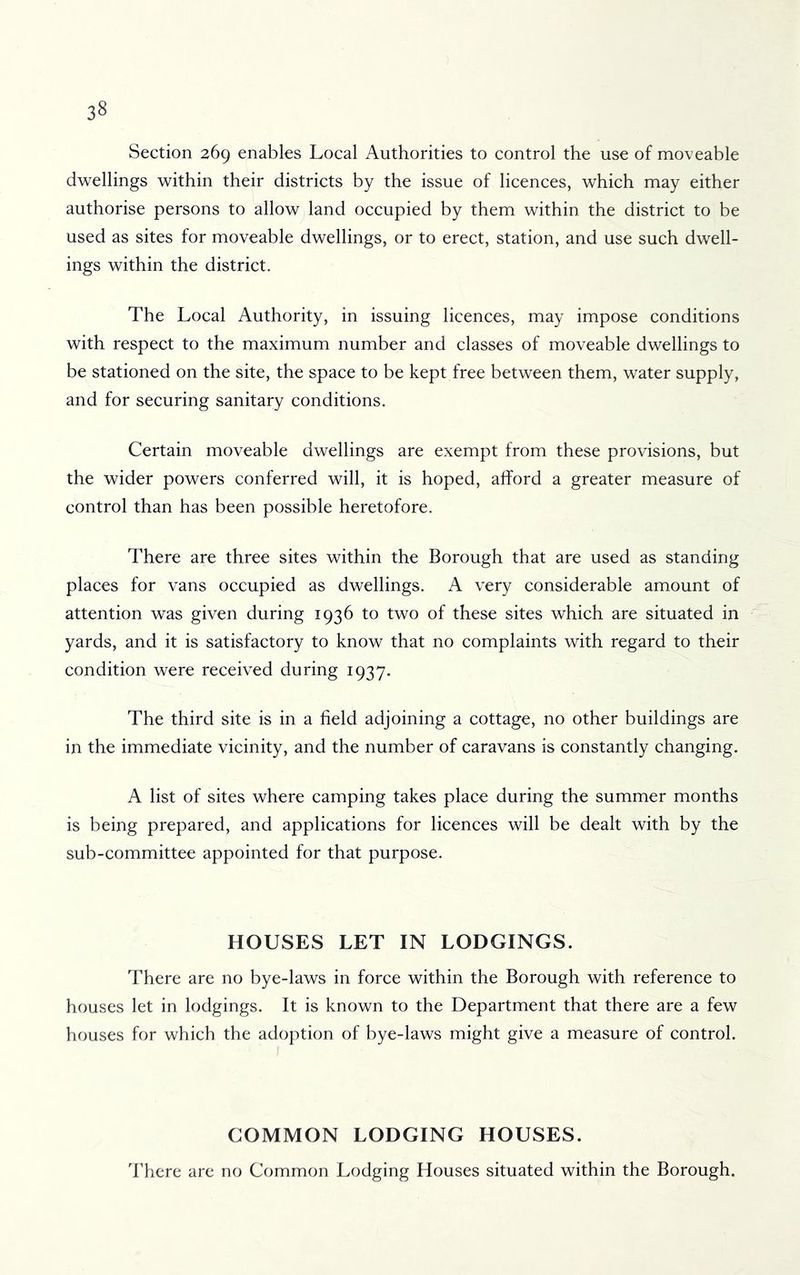 Section 269 enables Local Authorities to control the use of moveable dwellings within their districts by the issue of licences, which may either authorise persons to allow land occupied by them within the district to be used as sites for moveable dwellings, or to erect, station, and use such dwell- ings within the district. The Local Authority, in issuing licences, may impose conditions with respect to the maximum number and classes of moveable dwellings to be stationed on the site, the space to be kept free between them, water supply, and for securing sanitary conditions. Certain moveable dwellings are exempt from these provisions, but the wider powers conferred will, it is hoped, afford a greater measure of control than has been possible heretofore. There are three sites within the Borough that are used as standing places for vans occupied as dwellings. A very considerable amount of attention was given during 1936 to two of these sites which are situated in yards, and it is satisfactory to know that no complaints with regard to their condition were received during 1937. The third site is in a field adjoining a cottage, no other buildings are in the immediate vicinity, and the number of caravans is constantly changing. A list of sites where camping takes place during the summer months is being prepared, and applications for licences will be dealt with by the sub-committee appointed for that purpose. HOUSES LET IN LODGINGS. There are no bye-laws in force within the Borough with reference to houses let in lodgings. It is known to the Department that there are a few houses for which the adoption of bye-laws might give a measure of control. COMMON LODGING HOUSES. There are no Common Lodging Houses situated within the Borough.