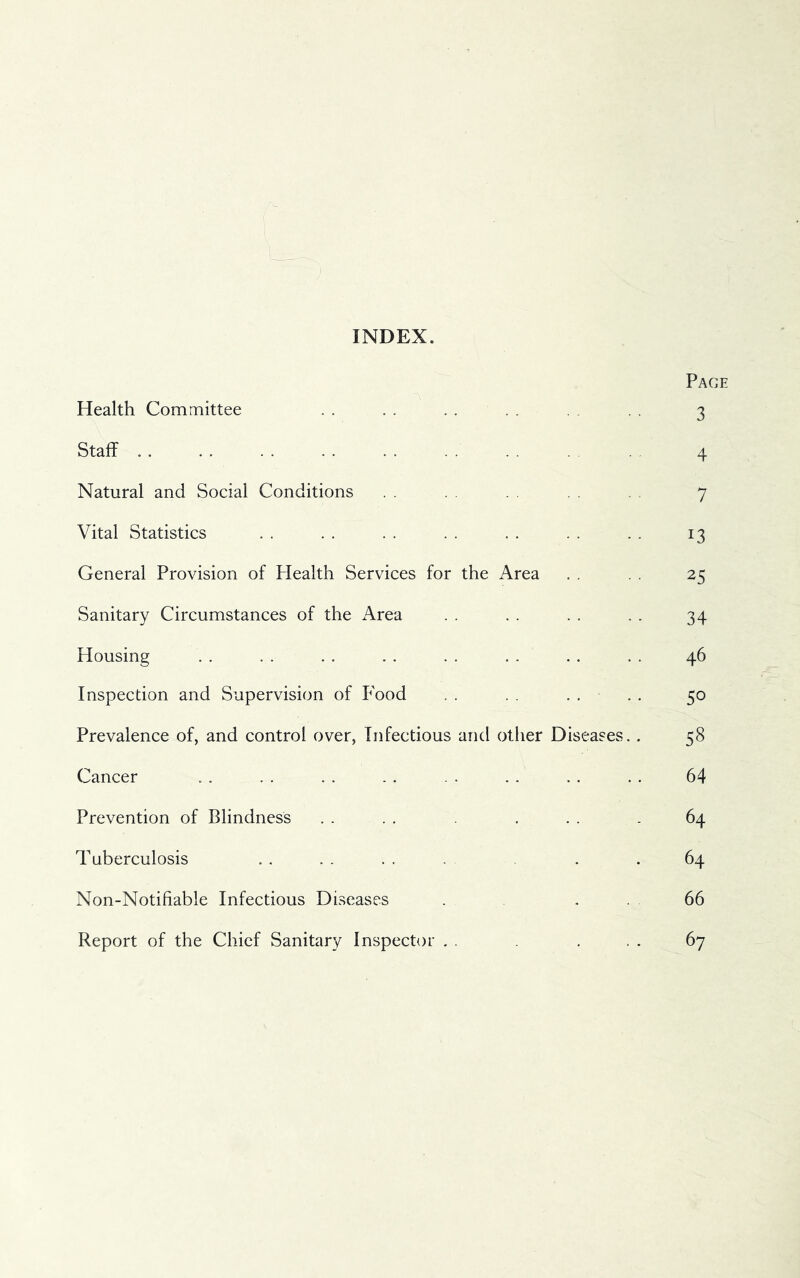 INDEX. Pace Health Committee . . . . . . . . 3 Staff . . . . .. . . . . . . . . 4 Natural and Social Conditions . . . . . , 7 Vital Statistics . . . . . . . . . . . . . . 13 General Provision of Flealth Services for the Area . . . . 25 Sanitary Circumstances of the Area . . . . . . . . 34 Housing . . . . . . . . . . . . .. . . 46 Inspection and Supervision of Food . . . . . . . . 50 Prevalence of, and control over, Infectious and other Diseases. . 58 Cancer .. . . . . .. .. . . . . .. 64 Prevention of Blindness . . . . , . . . 64 Tuberculosis . . . . . . . . .64 Non-Notifiable Infectious Diseases . . . 66 Report of the Chief Sanitary Inspector . . . . . 67
