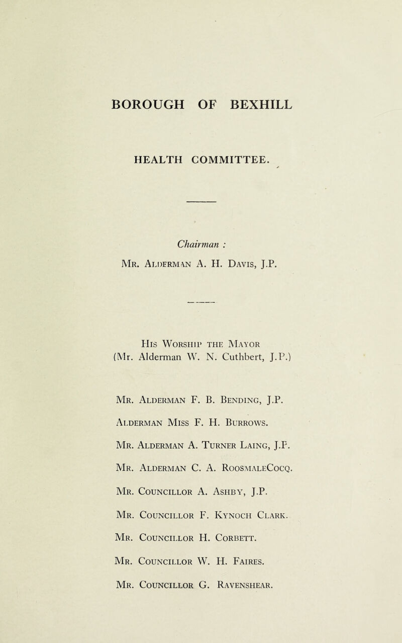 HEALTH COMMITTEE. Chairman : Mr. Alderman A. H. Davis, J.P. His Worship the Mayor (Mr. Alderman W. N. Cuthbert, J.P.) Mr. Alderman F. B. Bending, J.P. Alderman Miss F. H. Burrows. Mr. Alderman A. Turner Laing, J.P. Mr. Alderman C. A. RoosmaleCocq. Mr. Councillor A. Ashby, J.P. Mr. Councillor F. Kynoch Clark. Mr. Councillor H. Corbett. Mr. Councillor W. H. Faires. Mr. Councillor G. Ravenshear.