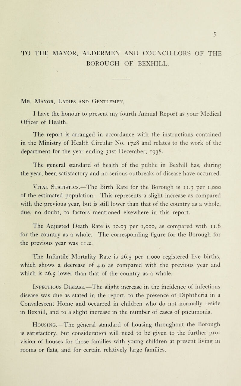 TO THE MAYOR, ALDERMEN AND COUNCILLORS OF THE BOROUGH OF BEXHILL. Mr. Mayor, Ladies and Gentlemen, I have the honour to present my fourth Annual Report as your Medical Officer of Health. The report is arranged in accordance with the instructions contained in the Ministry of Health Circular No. 1728 and relates to the work of the department for the year ending 31st December, 1938. The general standard of health of the public in Bexhill has, during the year, been satisfactory and no serious outbreaks of disease have occurred. Vital Statistics.—The Birth Rate for the Borough is 11.3 per 1,000 of the estimated population. This represents a slight increase as compared with the previous year, but is still lower than that of the country as a whole, due, no doubt, to factors mentioned elsewhere in this report. The Adjusted Death Rate is 10.03 1,000, as compared with 11.6 for the country as a whole. The corresponding figure for the Borough for the previous year was 11.2. The Infantile Mortality Rate is 26.5 per 1,000 registered live births, which shows a decrease of 4.9 as compared with the previous year and which is 26.5 lower than that of the country as a whole. Ineectious Disease.—The slight increase in the incidence of infectious disease was due as stated in the report, to the presence of Diphtheria in a Convalescent Home and occurred in children who do not normally reside in Bexhill, and to a slight increase in the number of cases of pneumonia. Housing.—The general standard of housing throughout the Borough is satisfactory, but consideration will need to be given to the further pro- vision of houses for those families with young children at present living in rooms or flats, and for certain relatively large families.