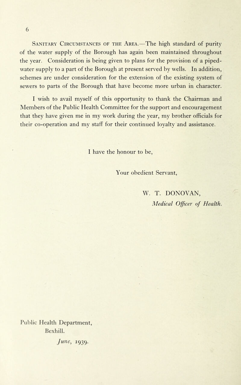 Sanitary Circumstances of the Area.—The high standard of purity of the water supply of the Borough has again been maintained throughout the year. Consideration is being given to plans for the provision of a piped- water supply to a part of the Borough at present served by wells. In addition, schemes are under consideration for the extension of the existing system of sewers to parts of the Borough that have become more urban in character. I wish to avail myself of this opportunity to thank the Chairman and Members of the Public Health Committee for the support and encouragement that they have given me in my work during the year, my brother officials for their co-operation and my staff for their continued loyalty and assistance. I have the honour to be. Your obedient Servant, W. T. DONOVAN, Medical Officer of Health. Public Health Department, Bexhill. June, 1939.
