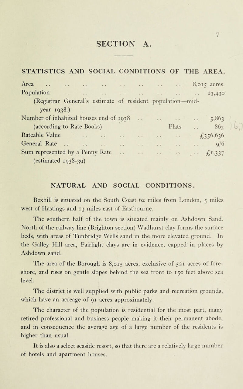 SECTION A. / STATISTICS AND SOCIAL CONDITIONS OF THE AREA. Area .. . . . . . . . . . . . . . . 8,015 acres. Population . . . . . . . . . . . . . . . . 23,430 (Registrar General’s estimate of resident population—mid- year 1938.) Number of inhabited houses end of 1938 . . . . . . . . 5^863 (according to Rate Books) Flats . . 863 Rateable Value . . . . . . . . . . . . jCs56,636 General Rate . . . . . . . . . . . . . . . . 9 6 Sum represented by a Penny Rate .. .. .. . . .. ;£i,337 (estimated 1938-39) NATURAL AND SOCIAL CONDITIONS. Bexhill is situated on the South Coast 62 miles from London, 5 miles west of Hastings and 13 miles east of Eastbourne. The southern half of the town is situated mainly on Ashdown Sand. North of the railway line (Brighton section) Wadhurst clay forms the surface beds, with areas of Tunbridge Wells sand in the more elevated ground. In the Galley Elill area, Fairlight clays are in evidence, capped in places by Ashdown sand. The area of the Borough is 8,015 acres, exclusive of 521 acres of fore- shore, and rises on gentle slopes behind the sea front to 150 feet above sea level. The district is well supplied with public parks and recreation grounds, which have an acreage of 91 acres approximately. The character of the population is residential for the most part, many retired professional and business people making it their permanent abode, and in consequence the average age of a large number of the residents is higher than usual. It is also a select seaside resort, so that there are a relatively large number of hotels and apartment houses.