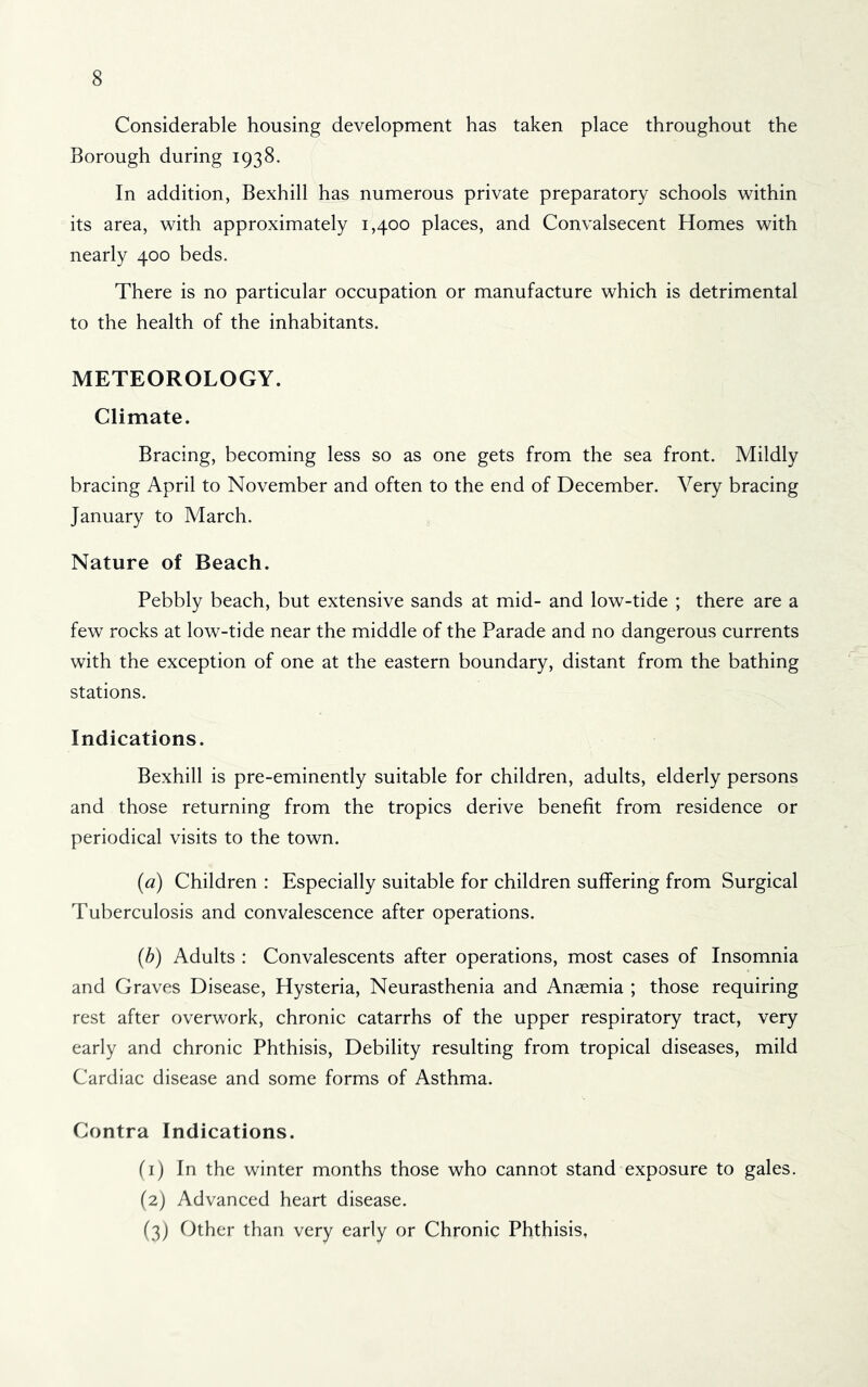 Considerable housing development has taken place throughout the Borough during 1938. In addition, Bexhill has numerous private preparatory schools within its area, with approximately 1,400 places, and Convalsecent Homes with nearly 400 beds. There is no particular occupation or manufacture which is detrimental to the health of the inhabitants. METEOROLOGY. Climate. Bracing, becoming less so as one gets from the sea front. Mildly bracing April to November and often to the end of December. Very bracing January to March. ^ Nature of Beach. Pebbly beach, but extensive sands at mid- and low-tide ; there are a few rocks at low-tide near the middle of the Parade and no dangerous currents with the exception of one at the eastern boundary, distant from the bathing stations. Indications. Bexhill is pre-eminently suitable for children, adults, elderly persons and those returning from the tropics derive benefit from residence or periodical visits to the town. {a) Children : Especially suitable for children suffering from Surgical Tuberculosis and convalescence after operations. (h) Adults : Convalescents after operations, most cases of Insomnia and Graves Disease, Hysteria, Neurasthenia and Anaemia ; those requiring rest after overwork, chronic catarrhs of the upper respiratory tract, very early and chronic Phthisis, Debility resulting from tropical diseases, mild Cardiac disease and some forms of Asthma. Contra Indications. (i) In the winter months those who cannot stand exposure to gales. (2) Advanced heart disease. (3) Other than very early or Chronic Phthisis,