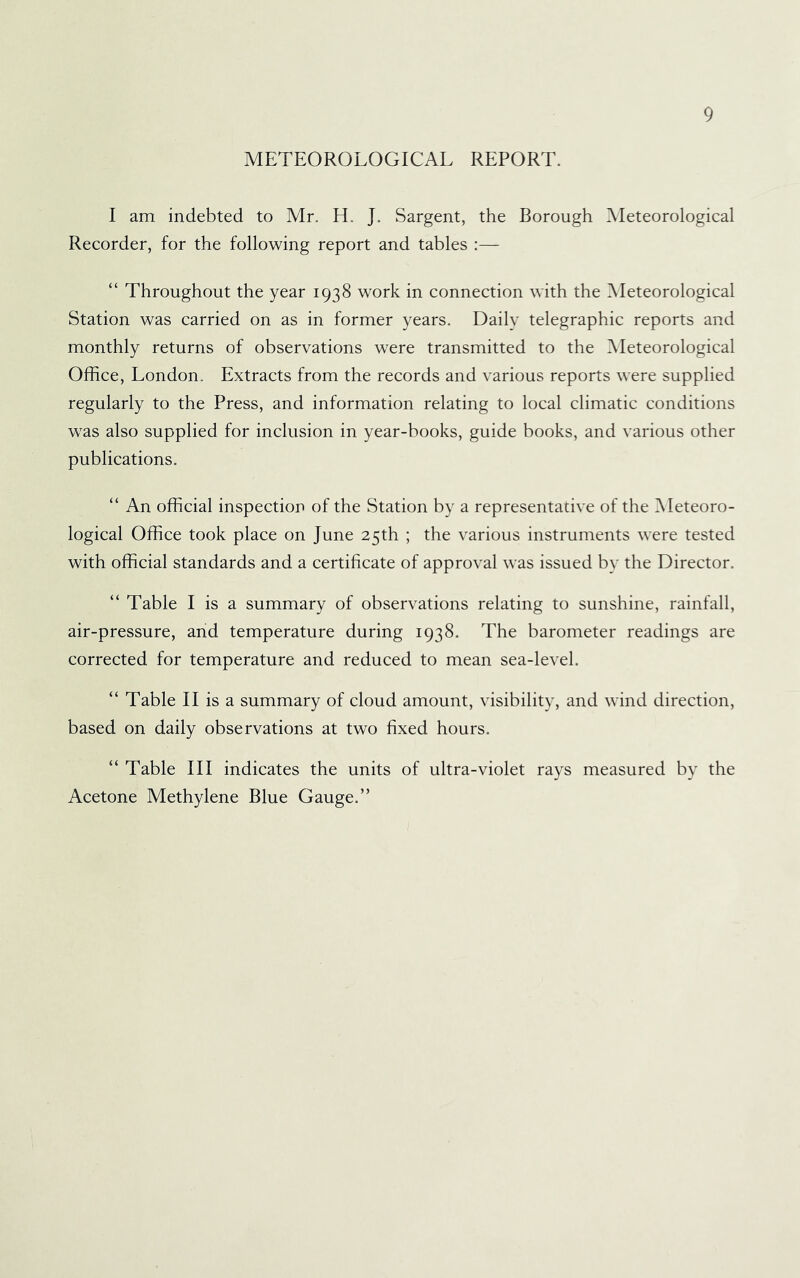 METEOROLOGICAL REPORT. I am indebted to Mr. H. J. Sargent, the Borough Meteorological Recorder, for the following report and tables :— “ Throughout the year 1938 work in connection with the Meteorological Station was carried on as in former years. Daily telegraphic reports and monthly returns of observations were transmitted to the Meteorological Office, London. Extracts from the records and various reports were supplied regularly to the Press, and information relating to local climatic conditions was also supplied for inclusion in year-books, guide books, and various other publications. “ An official inspection of the Station by a representative of the Meteoro- logical Office took place on June 25th ; the various instruments were tested with official standards and a certificate of approval was issued by the Director. “ Table I is a summary of observations relating to sunshine, rainfall, air-pressure, and temperature during 1938. The barometer readings are corrected for temperature and reduced to mean sea-level. “ Table II is a summary of cloud amount, visibility, and wind direction, based on daily observations at two fixed hours. “ Table III indicates the units of ultra-violet rays measured by the Acetone Methylene Blue Gauge.”