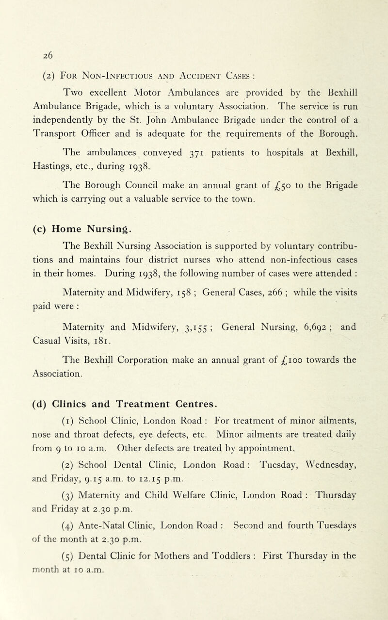 (z) For Non-Infectious and Accident Cases : Two excellent Motor Ambulances are provided by the Bexhill Ambulance Brigade, which is a voluntary Association. The service is run independently by the St. John Ambulance Brigade under the control of a Transport Officer and is adequate for the requirements of the Borough. The ambulances^ conveyed 371 patients to hospitals at Bexhill, Hastings, etc., during 1938. The Borough Council make an annual grant of ^50 to the Brigade which is carrying out a valuable service to the town. (c) Home Nursing. The Bexhill Nursing Association is supported by voluntary contribu- tions and maintains four district nurses who attend non-infectious cases in their homes. During 1938, the following number of cases were attended : Maternity and Midwifery, 158 ; General Cases, 266 ; while the visits paid were : Maternity and Midwifery, 3,155 ; General Nursing, 6,692 ; and Casual Visits, 181. The Bexhill Corporation make an annual grant of ;£ioo towards the Association. (d) Clinics and Treatment Centres. (1) School Clinic, London Road : For treatment of minor ailments, nose and throat defects, eye defects, etc. Minor ailments are treated daily from 9 to 10 a.m. Other defects are treated by appointment. (2) School Dental Clinic, London Road ; Tuesday, Wednesday, and Friday, 9.15 a.m. to 12.15 p.m. (3) Maternity and Child Welfare Clinic, London Road : Thursday and Friday at 2.30 p.m. (4) Ante-Natal Clinic, London Road : Second and fourth Tuesdays of the month at 2.30 p.m. (5) Dental Clinic for Mothers and Toddlers : First Thursday in the month at 10 a.m.