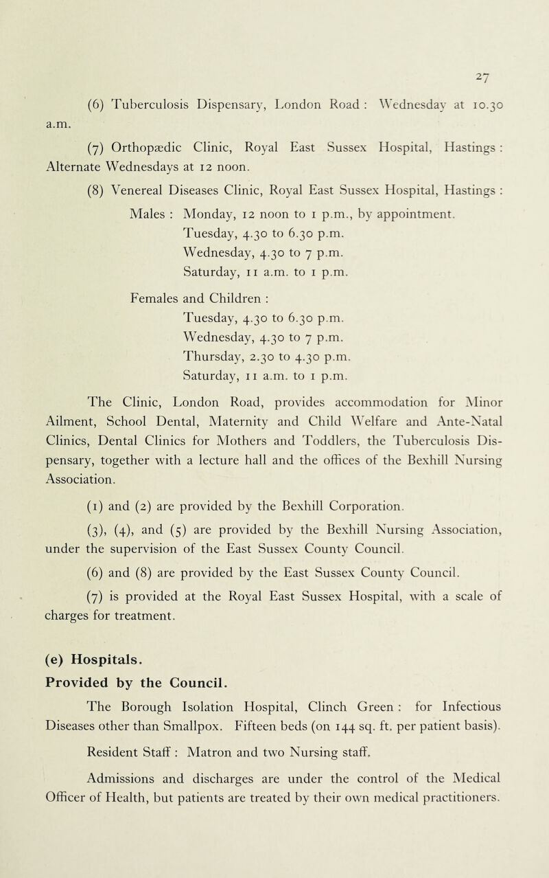 (6) Tuberculosis Dispensary, London Road : Wednesday at 10.30 a.m. (7) Orthopaedic Clinic, Royal East Sussex Hospital, Hastings : Alternate Wednesdays at 12 noon. (8) Venereal Diseases Clinic, Royal East Sussex Hospital, Hastings : Males : Monday, 12 noon to i p.m., by appointment. Tuesday, 4.30 to 6.30 p.m. Wednesday, 4.30 to 7 p.m. Saturday, ii a.m. to i p.m. Females and Children : Tuesday, 4.30 to 6.30 p.m. Wednesday, 4.30 to 7 p.m. Thursday, 2.30 to 4.30 p.m. Saturday, ii a.m. to i p.m. The Clinic, London Road, provides accommodation for Minor Ailment, School Dental, Maternity and Child Welfare and Ante-Natal Clinics, Dental Clinics for Mothers and Toddlers, the Tuberculosis Dis- pensary, together with a lecture hall and the offices of the Bexhill Nursing Association. (i) and (2) are provided by the Bexhill Corporation. (3), (4), and (5) are provided by the Bexhill Nursing Association, under the supervision of the East Sussex County Council. (6) and (8) are provided by the East Sussex County Council. (7) is provided at the Royal East Sussex Hospital, with a scale of charges for treatment. (e) Hospitals. Provided by the Council. The Borough Isolation Hospital, Clinch Green : for Infectious Diseases other than Smallpox. Fifteen beds (on 144 sq. ft. per patient basis). Resident Staff : Matron and two Nursing staff'. Admissions and discharges are under the control of the Medical Officer of Health, but patients are treated by their own medical practitioners.