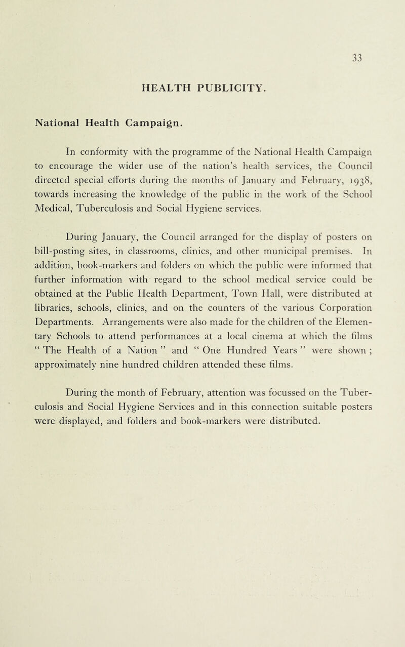 HEALTH PUBLICITY. National Health Campaign. In conformity with the programme of the National Health Campaign to encourage the wider use of the nation’s health services, the Council directed special efforts during the months of January and February, 1938, towards increasing the knowledge of the public in the work of the School Medical, Tuberculosis and Social Hygiene services. During January, the Council arranged for the display of posters on bill-posting sites, in classrooms, clinics, and other municipal premises. In addition, book-markers and folders on which the public were informed that further information with regard to the school medical service could be obtained at the Public Health Department, Town Hall, were distributed at libraries, schools, clinics, and on the counters of the various Corporation Departments. Arrangements were also made for the children of the Elemen- tary Schools to attend performances at a local cinema at which the films “ The Health of a Nation ” and “ One Hundred Years ” were shown ; approximately nine hundred children attended these films. During the month of February, attention was focussed on the Tuber- culosis and Social Hygiene Services and in this connection suitable posters were displayed, and folders and book-markers were distributed.