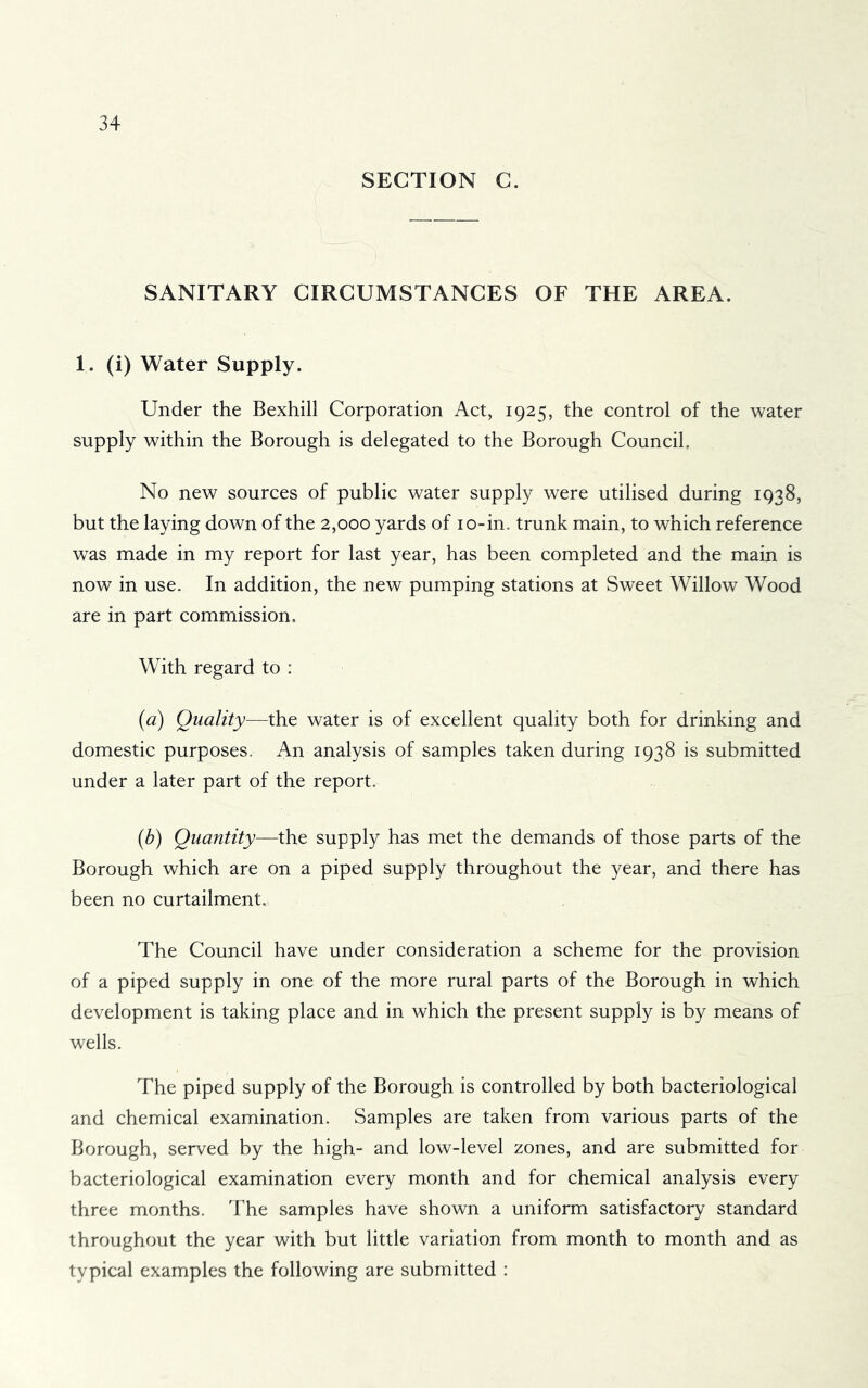 SECTION C. SANITARY CIRCUMSTANCES OF THE AREA. 1. (i) Water Supply. Under the Bexhill Corporation Act, 1925, the control of the water supply within the Borough is delegated to the Borough Council. No new sources of public water supply were utilised during 1938, but the laying down of the 2,000 yards of lo-in. trunk main, to which reference was made in my report for last year, has been completed and the main is now in use. In addition, the new pumping stations at Sweet Willow Wood are in part commission. With regard to : (a) Quality—the water is of excellent quality both for drinking and domestic purposes. An analysis of samples taken during 1938 is submitted under a later part of the report. (b) Quantity—the supply has met the demands of those parts of the Borough which are on a piped supply throughout the year, and there has been no curtailment. The Council have under consideration a scheme for the provision of a piped supply in one of the more rural parts of the Borough in which development is taking place and in which the present supply is by means of wells. The piped supply of the Borough is controlled by both bacteriological and chemical examination. Samples are taken from various parts of the Borough, served by the high- and low-level zones, and are submitted for bacteriological examination every month and for chemical analysis every three months. The samples have shown a uniform satisfactory standard throughout the year with but little variation from month to month and as typical examples the following are submitted :