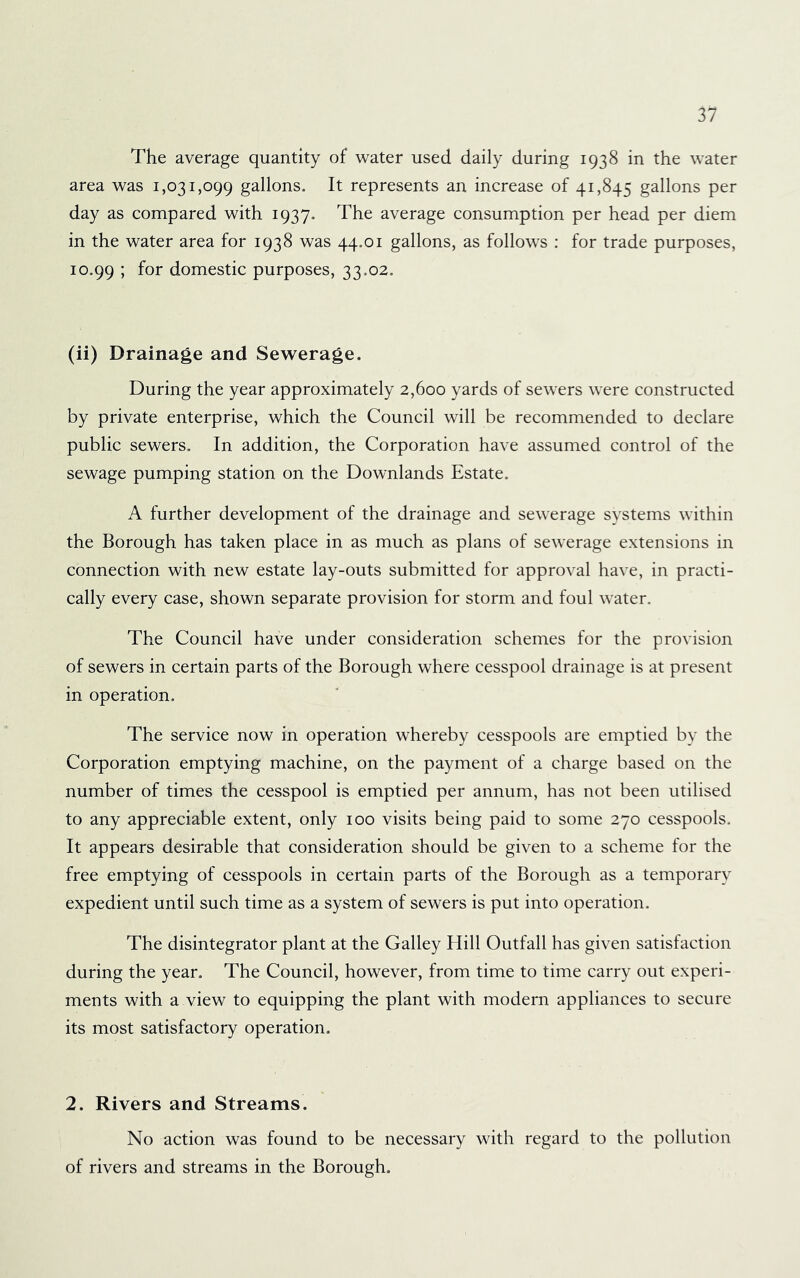 The average quantity of water used daily during 1938 in the water area was 1,031,099 gallons. It represents an increase of 41,845 gallons per day as compared with 1937. The average consumption per head per diem in the water area for 1938 was 44.01 gallons, as follows : for trade purposes, 10.99 i domestic purposes, 33.02. (ii) Drainage and Sewerage. During the year approximately 2,600 yards of sewers were constructed by private enterprise, which the Council will be recommended to declare public sewers. In addition, the Corporation have assumed control of the sewage pumping station on the Downlands Estate. A further development of the drainage and sewerage systems within the Borough has taken place in as much as plans of sewerage extensions in connection with new estate lay-outs submitted for approval have, in practi- cally every case, shown separate provision for storm and foul water. The Council have under consideration schemes for the provision of sewers in certain parts of the Borough where cesspool drainage is at present in operation. The service now in operation whereby cesspools are emptied by the Corporation emptying machine, on the payment of a charge based on the number of times the cesspool is emptied per annum, has not been utilised to any appreciable extent, only 100 visits being paid to some 270 cesspools. It appears desirable that consideration should be given to a scheme for the free emptying of cesspools in certain parts of the Borough as a temporary expedient until such time as a system of sewers is put into operation. The disintegrator plant at the Galley Hill Outfall has given satisfaction during the year. The Council, however, from time to time carry out experi- ments with a view to equipping the plant with modern appliances to secure its most satisfactory operation. 2. Rivers and Streams. No action was found to be necessary with regard to the pollution of rivers and streams in the Borough.