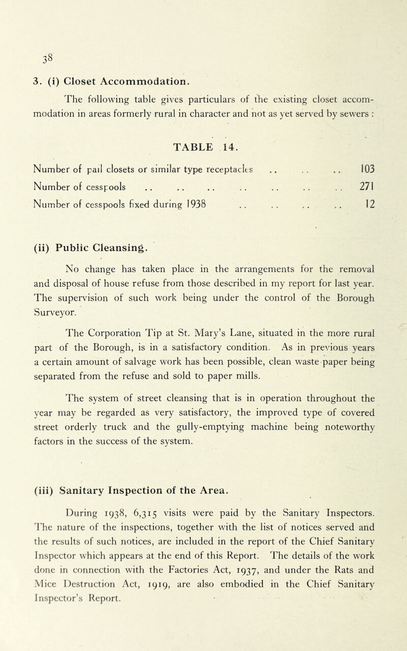 3. (i) Closet Accommodation. The following table gives particulars of the existing closet accom- modation in areas formerly rural in character and not as yet served by sewers : TABLE 14. Number of pail closets or similar type receptacles .. . . .. 103 Number of cesspools .. .. .. .. .. 271 Number of cesspools fixed during 1938 . , . . .. .. 12 (ii) Public Cleansing, No change has taken place in the arrangements for the removal and disposal of house refuse from those described in my report for last year. The supeiwision of such work being under the control of the Borough Surveyor. The Corporation Tip at St. Mary’s Lane, situated in the more rural part of the Borough, is in a satisfactory condition. As in previous years a certain amount of salvage work has been possible, clean waste paper being separated from the refuse and sold to paper mills. The system of street cleansing that is in operation throughout the year may be regarded as very satisfactory, the improved type of covered street orderly truck and the gully-emptying machine being noteworthy factors in the success of the system. (iii) Sanitary Inspection of the Area. During 1938, 6,315 visits were paid by the Sanitary Inspectors. The nature of the inspections, together with the list of notices served and the results of such notices, are included in the report of the Chief Sanitary Inspector which appears at the end of this Report. The details of the work done in connection with the Factories Act, 1937, and under the Rats and Mice Destruction Act, 1919, are also embodied in the Chief Sanitary Inspector’s Report.