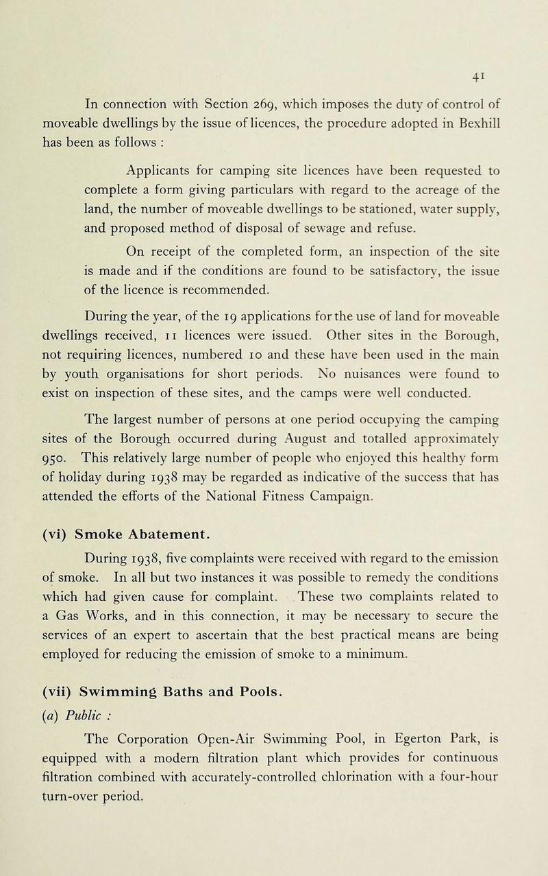In connection with Section 269, which imposes the duty of control of moveable dwellings by the issue of licences, the procedure adopted in Bexhill has been as follows : Applicants for camping site licences have been requested to complete a form giving particulars with regard to the acreage of the land, the number of moveable dwellings to be stationed, water supply, and proposed method of disposal of sewage and refuse. On receipt of the completed form, an inspection of the site is made and if the conditions are found to be satisfactor}', the issue of the licence is recommended. During the year, of the 19 applications for the use of land for moveable dwellings received, ii licences were issued. Other sites in the Borough, not requiring licences, numbered 10 and these have been used in the main by youth organisations for short periods. No nuisances were found to exist on inspection of these sites, and the camps were well conducted. The largest number of persons at one period occupying the camping sites of the Borough occurred during August and totalled approximately 950. This relatively large number of people who enjoyed this healthy form of holiday during 1938 may be regarded as indicative of the success that has attended the efforts of the National Fitness Campaign. (vi) Smoke Abatement. During 1938, five complaints were received with regard to the emission of smoke. In all but two instances it was possible to remedy the conditions which had given cause for complaint. These two complaints related to a Gas Works, and in this connection, it may be necessary to secure the services of an expert to ascertain that the best practical means are being employed for reducing the emission of smoke to a minimum. (vii) Swimming Baths and Pools. (a) Public : The Corporation Open-Air Swimming Pool, in Egerton Park, is equipped with a modern filtration plant which provides for continuous filtration combined with accurately-controlled chlorination with a four-hour turn-over period,
