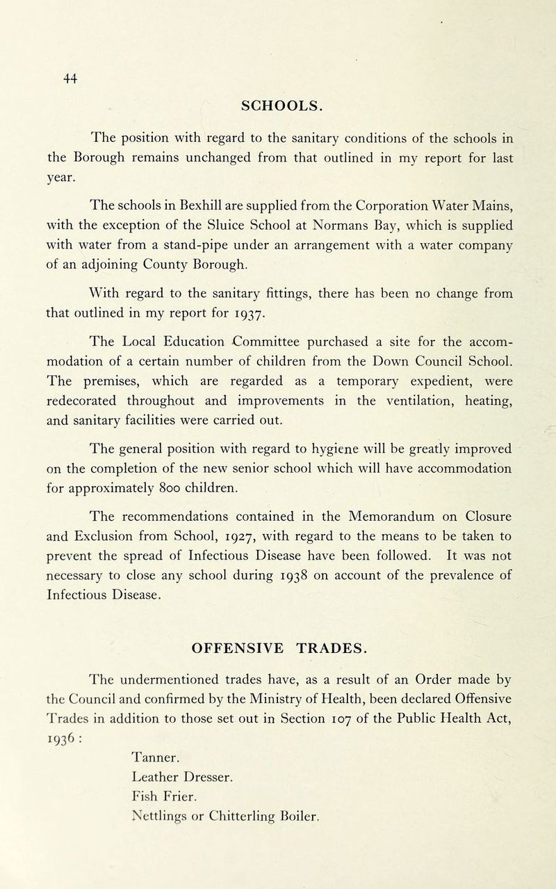 SCHOOLS. The position with regard to the sanitary conditions of the schools in the Borough remains unchanged from that outlined in my report for last year. The schools in Bexhill are supplied from the Corporation Water Mains, with the exception of the Sluice School at Normans Bay, which is supplied with water from a stand-pipe under an arrangement with a water company of an adjoining County Borough. With regard to the sanitary fittings, there has been no change from that outlined in my report for 1937. The Local Education Committee purchased a site for the accom- modation of a certain number of children from the Down Council School. The premises, which are regarded as a temporary expedient, were redecorated throughout and improvements in the ventilation, heating, and sanitary facilities were carried out. The general position with regard to hygiene will be greatly improved on the completion of the new senior school which will have accommodation for approximately 800 children. The recommendations contained in the Memorandum on Closure and Exclusion from School, 1927, with regard to the means to be taken to prevent the spread of Infectious Disease have been followed. It was not necessary to close any school during 1938 on account of the prevalence of Infectious Disease. OFFENSIVE TRADES. The undermentioned trades have, as a result of an Order made by the Council and confirmed by the Ministry of Health, been declared Offensive Trades in addition to those set out in Section 107 of the Public Health Act, 1936 : Tanner. Leather Dresser. Fish Frier. Nettlings or Chitterling Boiler.