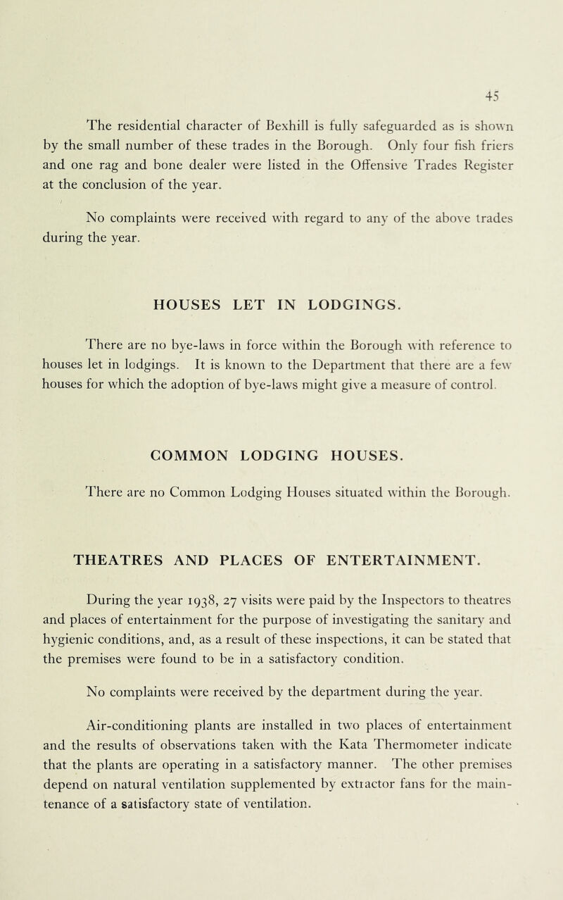 The residential character of Bexhill is fully safeguarded as is shown by the small number of these trades in the Borough. Only four fish friers and one rag and bone dealer were listed in the Offensive Trades Register at the conclusion of the year. No complaints were received with regard to any of the above trades during the year. HOUSES LET IN LODGINGS. There are no bye-laws in force within the Borough with reference to houses let in lodgings. It is known to the Department that there are a few houses for which the adoption of bye-laws might give a measure of control. COMMON LODGING HOUSES. There are no Common Lodging Houses situated w'ithin the Borough. THEATRES AND PLAGES OF ENTERTAINMENT. During the year 1938, 27 visits were paid by the Inspectors to theatres and places of entertainment for the purpose of investigating the sanitary and hygienic conditions, and, as a result of these inspections, it can be stated that the premises were found to be in a satisfactory condition. No complaints were received by the department during the year. Air-conditioning plants are installed in two places of entertainment and the results of observations taken with the Kata Thermometer indicate that the plants are operating in a satisfactory manner. The other premises depend on natural ventilation supplemented by extractor fans for the main- tenance of a satisfactory state of ventilation.
