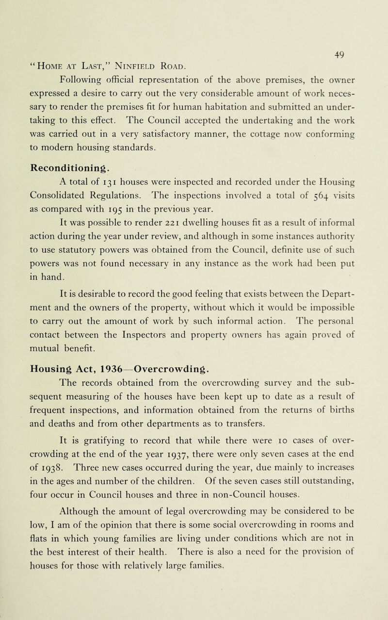 “Home at Last,” Ninfield Road. Following official representation of the above premises, the owner expressed a desire to carry out the very considerable amount of work neces- sary to render the premises fit for human habitation and submitted an under- taking to this effect. The Council accepted the undertaking and the work was carried out in a very satisfactory manner, the cottage now conforming to modern housing standards. Reconditioning. A total of 131 houses were inspected and recorded under the Housing Consolidated Regulations. The inspections involved a total of 564 visits as compared with 195 in the previous year. It was possible to render 221 dwelling houses fit as a result of informal action during the year under review, and although in some instances authority to use statutory powers was obtained from the Council, definite use of such powers was not found necessary in any instance as the work had been put in hand. It is desirable to record the good feeling that exists between the Depart- ment and the owners of the property, without which it would be impossible to carry out the amount of work by such informal action. The personal contact between the Inspectors and property owners has again proved of mutual benefit. Housing Act, 1936—Overcrowding. The records obtained from the overcrowding survey and the sub- sequent measuring of the houses have been kept up to date as a result of frequent inspections, and information obtained from the returns of births and deaths and from other departments as to transfers. It is gratifying to record that while there were 10 cases of over- crowding at the end of the year 1937, there were only seven cases at the end of 1938. Three new cases occurred during the year, due mainly to increases in the ages and number of the children. Of the seven cases still outstanding, four occur in Council houses and three in non-Council houses. Although the amount of legal overcrowding may be considered to be low, I am of the opinion that there is some social overcrowding in rooms and flats in which young families are living under conditions which are not in the best interest of their health. There is also a need for the provision of houses for those with relatively large families.