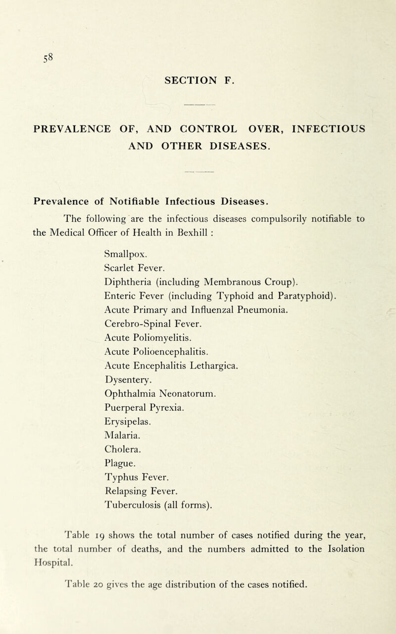 SECTION F. PREVALENCE OF, AND CONTROL OVER, INFECTIOUS AND OTHER DISEASES. Prevalence of Notifiable Infectious Diseases. The following are the infectious diseases compulsorily notifiable to the Medical Officer of Health in Bexhill : Smallpox. Scarlet Fever. Diphtheria (including Membranous Croup). Enteric Fever (including Typhoid and Paratyphoid). Acute Primary and Inffuenzal Pneumonia. Cerebro-Spinal Fever. Acute Poliomyelitis. Acute Polioencephalitis. Acute Encephalitis Lethargica. Dysentery. Ophthalmia Neonatorum. Puerperal Pyrexia. Erysipelas. Malaria. Cholera. Plague. Typhus Fever. Relapsing Fever. Tuberculosis (all forms). Table 19 shows the total number of cases notified during the year, the total number of deaths, and the numbers admitted to the Isolation Hospital. Table 20 gives the age distribution of the cases notified.