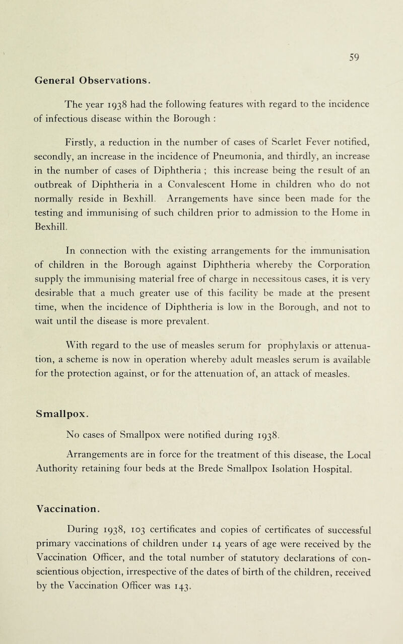 General Observations. The year 1938 had the following features with regard to the incidence of infectious disease within the Borough : Firstly, a reduction in the number of cases of Scarlet Fever notified, secondly, an increase in the incidence of Pneumonia, and thirdly, an increase in the number of cases of Diphtheria ; this increase being the result of an outbreak of Diphtheria in a Convalescent Home in children who do not normally reside in Bexhill. Arrangements have since been made for the testing and immunising of such children prior to admission to the Home in Bexhill. In connection with the existing arrangements for the immunisation of children in the Borough against Diphtheria whereby the Corporation supply the immunising material free of charge in necessitous cases, it is very desirable that a much greater use of this facility be made at the present time, when the incidence of Diphtheria is low in the Borough, and not to wait until the disease is more prevalent. With regard to the use of measles serum for prophylaxis or attenua- tion, a scheme is now in operation whereby adult measles serum is available for the protection against, or for the attenuation of, an attack of measles. Smallpox. No cases of Smallpox were notified during 1938. Arrangements are in force for the treatment of this disease, the Local Authority retaining four beds at the Brede Smallpox Isolation Hospital. Vaccination. During 1938, 103 certificates and copies of certificates of successful primary vaccinations of children under 14 years of age were received by the Vaccination Officer, and the total number of statutory declarations of con- scientious objection, irrespective of the dates of birth of the children, received by the Vaccination Officer was 143.