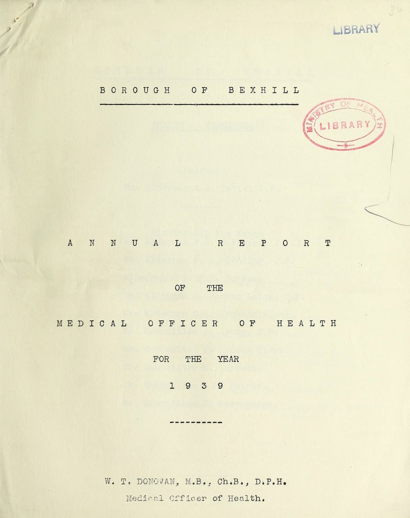 iufibBARt ' ■i' y 'I* / BOROUGH OP BEXHILL ANNUAL REPORT OP THE MEDICAL OPPICER OP HEALTH POR THE YEAR 19 3 9 W. T, DONO\/AN, M.B., Ch.B., D.P.H Medi.f’nl Officer of Health. H V