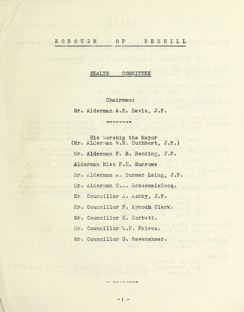 HEALTH COMMITTEE Chairman: Mr. Alderman A.H. Davis, J.P. His Worship the Mayor (Mr. Alderman W.N. Cuthbert, J.P.) Mr. Alderman'F. B. Bending, J.P. Alderman Miss F.E. Burrows Mr. Alderman A, Turner Laing, J.P. Mr. Alderman C..-*. RcosemaleCocq. Mr. Councillor Ashby, J.P. Mr. Councillor P. Kynoch Clark. Mr. Councillor E. Corbett. Mr. Councillor W.H. Paires. Mr. Councillor G. Ravenshear.