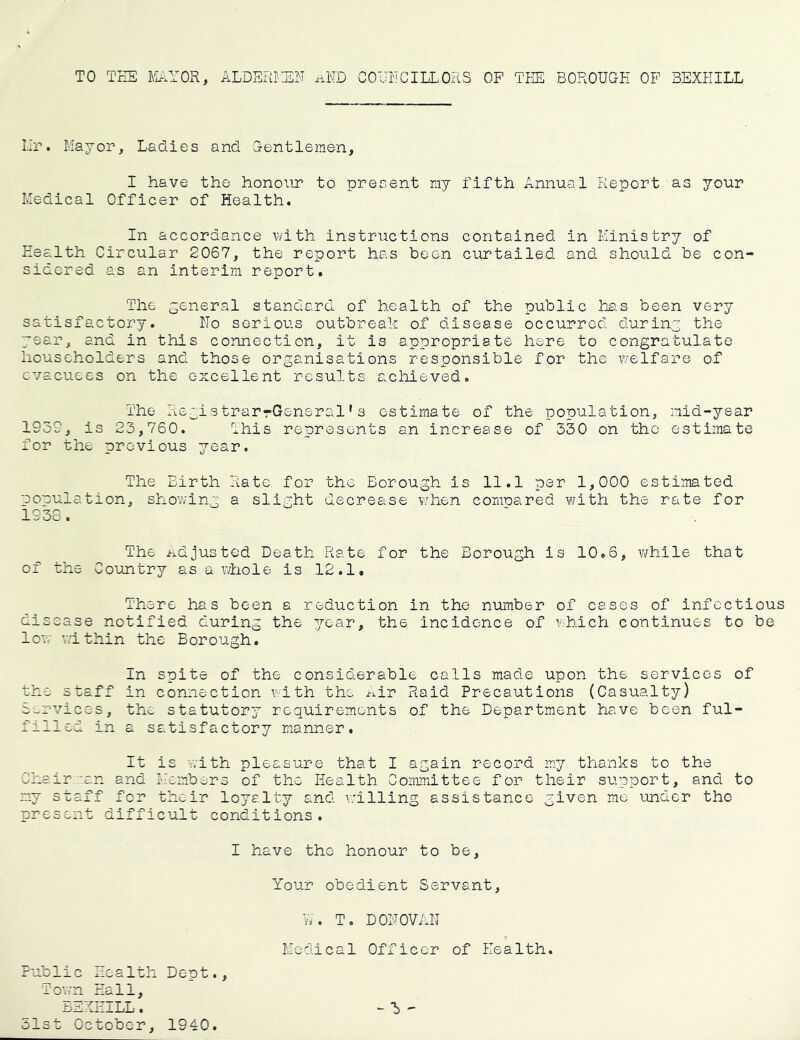TO TEE FEiYOR, ALDEPEIilN iiND COUECILLORS OP TEE BOROUGE OF BEXEILL Ilr. Mayor, Ladies and Gentlemen, I have the honour to present my fifth Annual Report as your Medical Officer of Health. In accordance v/ith instructions contained in Ministry of Health Circular 2067, the report has been ciu?tailed and should be con- sidered as an interim report. The -eneral standard of health of the public has been very satisfactory. No serious outbreak of disease occurred duriny the year, and in this connection, it is appropriate here to congratulate householders and those organisations responsible for the welfare of evacuees on the excellent results achieved. The Registrar-General's estimate of the population, mid-year 1939, is 23,760. Ihis represents an increase of 330 on the estimate for the previous year. The Birth Rate for the Borough is 11.1 per 1,000 estimated population, showing a slight decrease when compared with the rate for 1938. The adjusted Death Rate for the Borough is 10.6, while that of the Coujitry as a whole is 12.1, There has been a reduction in the number of cases of infectious disease notified during the year, the incidence of which continues to be low within the Borough, In spite of the considerable calls made upon the services of the staff in connection with the ^^Ir Raid Precautions (Casualty) St,rvices, the statutory requirements of the Department have been ful- filled in a satisfactory manner. It is with pleasure that I again record my thanks to the Chair ::an and Members of the Health Committee for their su.pport, and to my staff for their loyalty and willing assistance given me under the present difficult conditions. I have the honour to be, Your obedient Servant, Vv. T. DONOVAN Medical Officer of Health. Public Health Dept., Towrn Hall, BEXEILL. - ^ - 51st October, 1940.