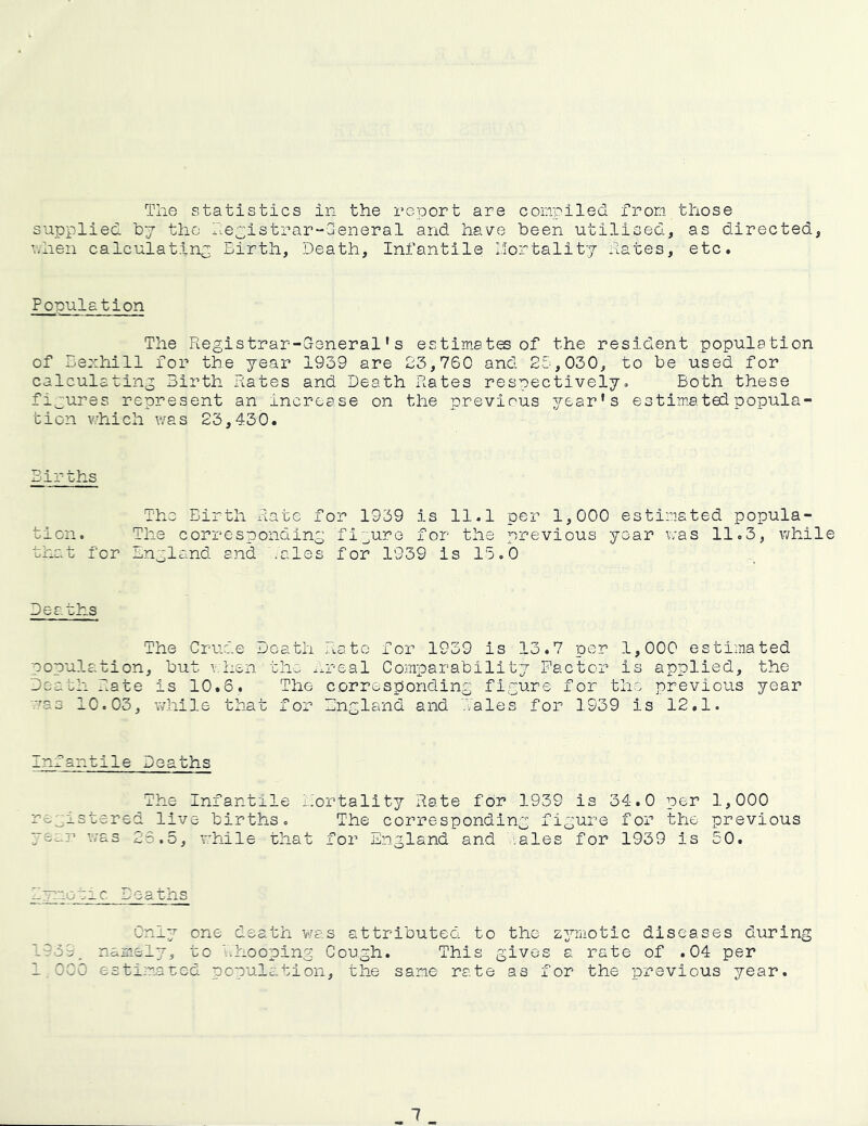 The statistics in the report are compiled from those supplied hy the he^istrar-General and have been utilised, as directed, nhen calculating Birth, Death, Infantile liortality hates, etc. Ponulation The Registrar-G-eneral' s estimates of the resident population of Bexhill for the year 1959 are 23,760 and 25,030, to be used for calculating Birth hates and Death hates respectively» Both these figures represent an increase on the previous year’s estimated popula- tion v/hich was 23,430. Births The Birth hate for 1939 is 11.1 per 1,000 estimated popula- tion. The corresponding fi3ure for the previous year was 11.3, while that for England and .ales for 1939 is 15.0 Deaths The Crude Death hate for 1939 is 13.7 per 1,000 estimated population, but v.hen the ..real Comparability Factor is applied, the Death hate is 10.6. The corresponding figure for the previous year ■.■^as 10.03, while that for England and Tales for 1939 is 12.1. infantile Deaths The Infantile h'ortality hate for 1939 is 34.0 per 1,000 registered live births. The corresponding figure for the previous year was 23.5, while that for England and .ales for 1939 is 50. B~mo~-:ic Deaths Only one death was attributed to the zymotic diseases during 1939. namely, to l.hooping Cough. This gives a rate of .04 per 1.000 estimated population, the same rate as for the previous year.