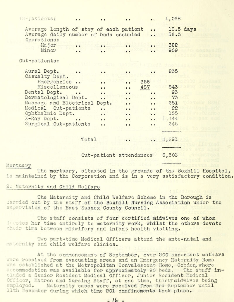 ii'.- i'uidents ; . , •• • • 9 L. 1,068 Average length of stay of each patient .. 18.5 days Average daily number of Operations; beds occupied 56.3 lla j or « • • • • • 322 Minor .. • • ♦ • • * 969 Out-patients: Aural Dept. Casualty Dept. •• • • • • 235 Emergencies .. •. . . 356 Miscellaneous .. . . ^ 843 Dental Dept. .. ,. • • • • 93 Dermatological Dept. .. • • • • 73 Massage and Electrical Dept. • • • • 231 Medical Out-patients . . • • • • 22 Ophthalmic Dept, « « • « • • 155 X-Ray Dept. , . • • • 0 ] /344 Surgical Out-patients • • • • • e 245 Total • « 0 • 3,291 Out-patient attendances 6,503 I Mortuary The mortuary, situated in the grounds of the Bexhill Hospital, is maintained by the Corporation and is in a very satisfactory condition. 2. Maternity and Child V/clfare The Maternity and Child V/elfare Scheme in the Borough is carried out by the staff of the Bexhill Nursing Association under the jr ..-rvision of the East Sussex County Council. The staff consists of four certified midwives one of whom ■.tes her time entirely to maternity work, whilst the others devote . r time betv/oen midwifery and infant health visiting. T’.vo part-time Medical Officers attend the ante-natal and .r rrnity and child welfare clinics. At the commencement of September, over 200 expectant mothers e received from evacuating areas and an Emergency Maternity Home ■' established at the Metropolitan Convalescent Home, Cooden, whore eemmodation was available for approximately 90 beds* The staff in- led a Senior Resident Medical Officer, Junior Resident Medical . ■ eer, Matron and Nursing Staff, at one time, thli-iymidwives being mr eyed.. Maternity cases v/crc received from ord Scpteraber until ilth ''ovombor during which time 201 confinements took place. _ IL -