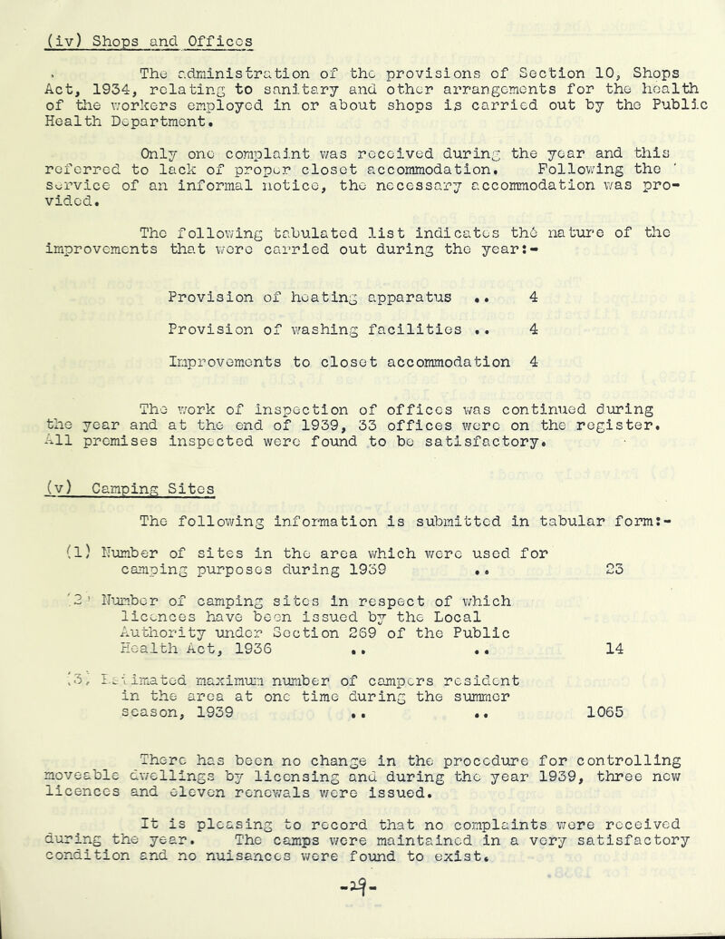 > The c.driiinistration of the provisions of Section 10^ Shops Act, 1934, relating to sanitary and other arrangements for the health of the workers employed in or about shops is carried out by the Public Health Department. Only one complaint v/as received during the year and this referred to lack of proper closet accommodation. Following the Service of an informal notice, the necessary accommodation was pro- vided. The following tabulated list indicates the nature of the improvements that wore carried out during the year:- Provision of heating apparatus .. 4 Provision of crashing facilities .. 4 Improvements to closet accommodation 4 The work of inspection of offices was continued during the year and at the end of 1939, 33 offices were on the register. All premises Inspected were found to be satisfactory. (v) Camping Sites The following information is submitted in tabular form:- (l) Number of sites in the area which were used for camping purposes during 1959 *. 23 ■2> Ibamber of camping sites in respect of v;hich licences have been issued by the Local Authority under Section 259 of the Public Health Act, 1936 .. .. 14 '3j I.&'cimated maximum number of campers resident in the area at one time during the summer season, 1939 .. .. 1065 There has been no change in the procedure for controlling moveable dwellings bj^ licensing and during the year 1939, three new licences and eleven renev;als were issued. It is pleasing to record that no complaints wore received during the year. The camps wore maintained in a very satisfactory condition and no nuisances were found to exist.