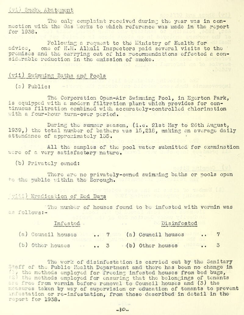 'V1) Smoke Aba tcment The onlj- conplaint received during the year was in con- nection with the das V.orhs to v/hich reference was made in the report for 1938. Pollo\:.inc; a request to the Llinistry of Health for ■ advice, one of n.H. Alkali Inspectors paid several visits to the premises and the carrying out of his recommendations effected a con- sidv.rable reduction in the emission of smoko. (Vii ) S\vimriing Baths and Pools (a) Public: The Corporation Open-Air Swimming Pool, in Egerton Park, is equipped with a modern filtration plant which provides for con- tinuous filtration combined with accurately-controlled chlorination with a four-hour turn-over period. During the summer season, (i.e. 21st May to 26th August, 1939,) the total number of bathers \'/as 15,218, making an average daily attendance of approximately 155. All the samples of the pool water submitted for exaraj.nation '..^re of a very satisfactory nature. (b) Privately ovnied: There ar^^ no privately-ov/ned sv/imming baths or pools open to the public \;ithin the Borough. - f—) Eradica'cion of Bed Bugs 'The nuinber of houses found to be infested vi^ith vermin v/as s folloY/s:- Infestod (a) Co'oncil houses .. 7 (b) Other houses .. 3 Disinfested (a) Council houses (b) Other houses 7 3 The v/ork of disinfestation is carried out by the Sanitary ^■ff of th- Public Health Department and there has been no change in / th'^ methods employed for freeing infested houses from bed bugs, methods employed for ensuring that the belongings of tenants . '^ro- from vermin before removal to Council houses and (3) the ' \ja token by v/oy of supervision or education of tenants to prevent .station or re-infestation, from those described in detail in the i port for 1938.